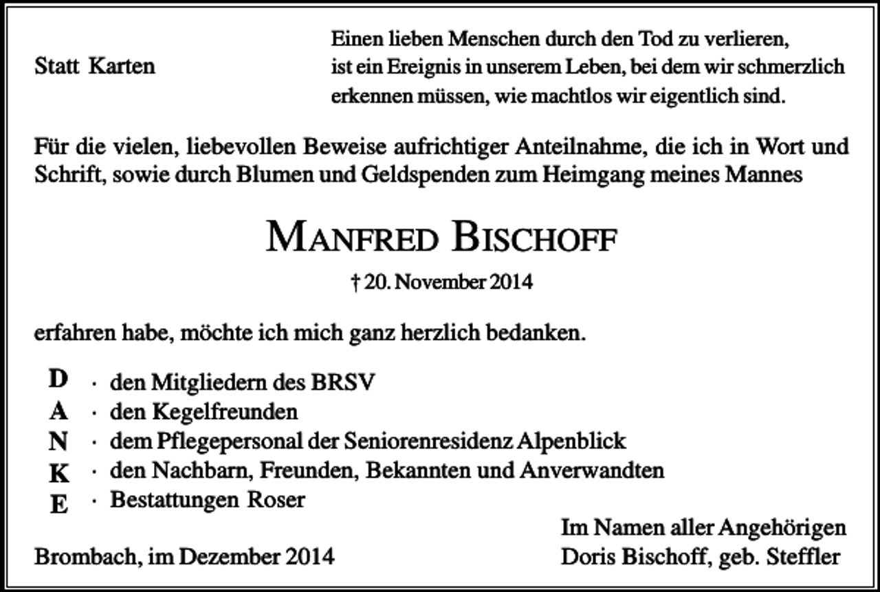 <p>Statt Karten</p><p>Einen lieben Menschen durch den Tod zu verlieren,<br />ist ein Ereignis in unserem Leben, bei dem wir schmerzlich<br />erkennen müssen, wie machtlos wir eigentlich sind.</p><p>Für die vielen, liebevollen Beweise aufrichtiger Anteilnahme, die ich in Wort und<br />Schrift, sowie durch Blumen und Geldspenden zum Heimgang meines Mannes</p><p>MANFRED BISCHOFF<br />† 20. November 2014</p><p>erfahren habe, möchte ich mich ganz herzlich bedanken.</p><p>D<br />A<br />N<br />K<br />E</p><p>·<br />·<br />·<br />·<br />·</p><p>den Mitgliedern des BRSV<br />den Kegelfreunden<br />dem Pflegepersonal der Seniorenresidenz Alpenblick<br />den Nachbarn, Freunden, Bekannten und Anverwandten<br />Bestattungen Roser<br />Im Namen aller Angehörigen<br />Brombach, im Dezember 2014<br />Doris Bischoff, geb. Steffler</p>