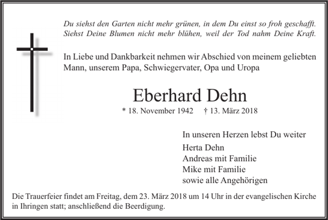 <p>D u sisiehst<br />Du<br />e hst dden<br />e n GGarten<br />art e n ninicht<br />c ht mmehr<br />e hr grgrünen,<br />ü n e n, i in<br />n ddem<br />e m DDu<br />u eieinst<br />nst s so<br />o frfroh<br />o h ggeschafft.<br />es c h afft.<br />Siehst<br />Si<br />e hst Deine<br />D ei n e Blumen<br />Bl u m e n ni<br />nicht<br />c ht mehr<br />m e hr bl<br />blühen,<br />ü h e n, weil<br />w eil dder<br />er Tod<br />T o d nnahm<br />a h m Deine<br />D ei n e Kraft.<br />Kr aft.</p><p>I n Liebe<br />In<br />Li e b e und<br />u n d Dankbarkeit<br />D a n k b ar k eit nehmen<br />n e h m e n wir<br />wir Abschied<br />A bs c hi e d von<br />v o n meinem<br />m ei n e m geliebten<br />g eli e bt e n<br />MMann,<br />a n n, u unserem<br />ns er e m P Papa,<br />a p a, S Schwiegervater,<br />c h wi e g er v at er, OOpa<br />p a u und<br />n d UrUropa<br />o pa</p><p>EEberhard<br />b er h ar d Dehn<br />De h n</p><p>** 118.<br />8. November<br />N o v e m b er 11</p><p>†† 113.<br />3. März<br />M är z 22</p><p>I n unseren<br />In<br />u ns er e n Herzen<br />H er z e n llebst<br />e bst Du<br />D u weiter<br />w eit er<br />HHerta<br />ert a DDehn<br />ehn<br />AAndreas<br />n dr e as mit<br />mit FFamilie<br />a mili e<br />Mike<br />mitF Familie<br />Mi<br />k e mit<br />a mili e<br />ssowie<br />o wi e alle<br />all e Angehörigen<br />A n g e h öri g e n<br />Di e TrTrauerfeier<br />a u erf ei er fifindet<br />n d et aam<br />m FrFreitag,<br />eit a g, ddem<br />e m 223.<br />3. März<br />M är z 22018<br />0 1 8 uum<br />m 11 UUhr<br />hr i in<br />n dder<br />er eevangelischen<br />v a n g elis c h e n Kir<br />c he<br />Die<br />Kirche<br />in<br />i n Ihringen<br />I hri n g e n statt;<br />st att; anschließend<br />a ns c hli e ß e n d die<br />di e Beerdigung.<br />B e er di g u n g.</p>