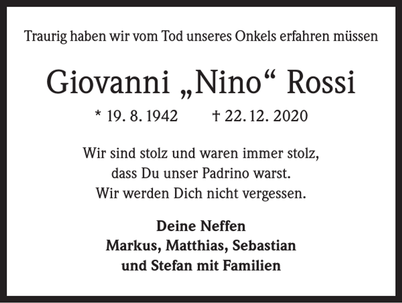 <p>Traurig haben wir vom Tod unseres Onkels erfahren müssen</p><p>Giovanni „Nino“ Rossi<br />* 19. 8. 1942 † 22. 12. 2020<br />Wir sind stolz und waren immer stolz,<br />dass Du unser Padrino warst.<br />Wir werden Dich nicht vergessen.<br />Deine Neffen<br />Markus, Matthias, Sebastian<br />und Stefan mit Familien</p>