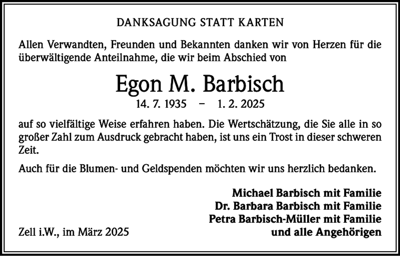 <p>DANKSAGUNG STATT KARTEN<br />Allen Verwandten, Freunden und Bekannten danken wir von Herzen für die<br />überwältigende Anteilnahme, die wir beim Abschied von</p><p>Egon M. Barbisch<br />14. 7. 1935 – 1. 2. 2025</p><p>auf so vielfältige Weise erfahren haben. Die Wertschätzung, die Sie alle in so<br />großer Zahl zum Ausdruck gebracht haben, ist uns ein Trost in dieser schweren<br />Zeit.<br />Auch für die Blumen- und Geldspenden möchten wir uns herzlich bedanken.</p><p>Zell i.W., im März 2025</p><p>Michael Barbisch mit Familie<br />Dr. Barbara Barbisch mit Familie<br />Petra Barbisch-Müller mit Familie<br />und alle Angehörigen</p>