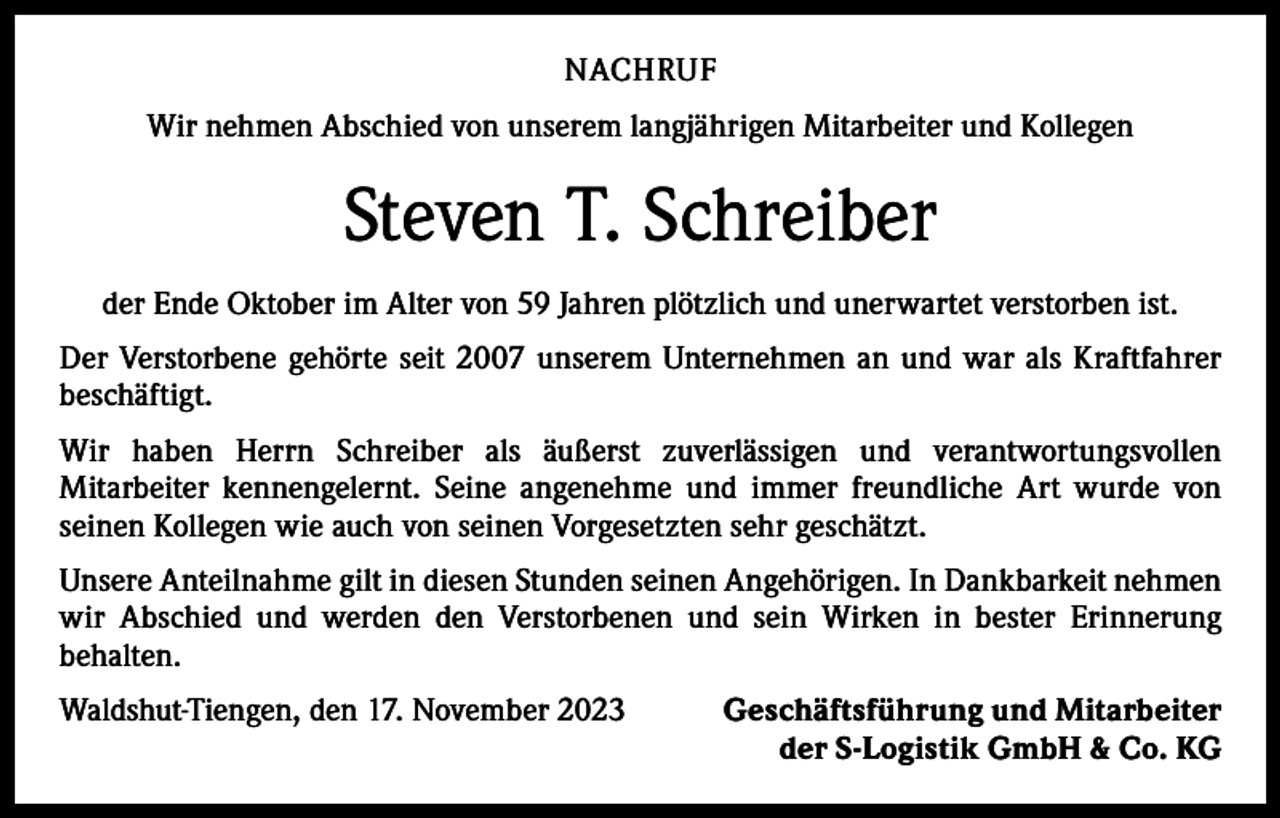 <p>NACHRUF<br />Wir nehmen Abschied von unserem langjährigen Mitarbeiter und Kollegen</p><p>Steven T. Schreiber<br />der Ende Oktober im Alter von 59 Jahren plötzlich und unerwartet verstorben ist.<br />Der Verstorbene gehörte seit 2007 unserem Unternehmen an und war als Kraftfahrer<br />beschäftigt.<br />Wir haben Herrn Schreiber als äußerst zuverlässigen und verantwortungsvollen<br />­Mitarbeiter kennengelernt. Seine angenehme und immer freundliche Art wurde von<br />­seinen Kollegen wie auch von seinen Vorgesetzten sehr geschätzt.<br />Unsere Anteilnahme gilt in diesen Stunden seinen Angehörigen. In Dankbarkeit nehmen<br />wir Abschied und werden den Verstorbenen und sein Wirken in bester Erinnerung<br />­behalten.<br />Waldshut-Tiengen, den 17. November 2023</p><p>Geschäftsführung und Mitarbeiter<br />der S-Logistik GmbH &amp; Co. KG</p>
