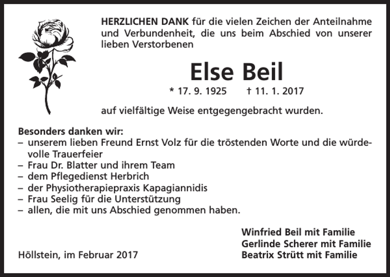<p>HERZLICHEN DANK für die vielen Zeichen der Anteilnahme<br />und Verbunden­<br />heit, die uns beim Abschied von unserer<br />lieben Verstorbenen</p><p>Else Beil</p><p>* 17. 9. 1925 † 11. 1. 2017<br />auf vielfältige Weise entgegengebracht wurden.<br />Besonders danken wir:<br />– unserem lieben Freund Ernst Volz für die tröstenden Worte und die würdevolle Trauerfeier<br />– Frau Dr. Blatter und ihrem Team<br />– dem Pflegedienst Herbrich<br />– der Physiotherapiepraxis Kapagiannidis<br />– Frau Seelig für die Unterstützung<br />– allen, die mit uns Abschied genommen haben.</p><p>Höllstein, im Februar 2017</p><p>Winfried Beil mit Familie<br />Gerlinde Scherer mit Familie<br />Beatrix Strütt mit Familie</p>