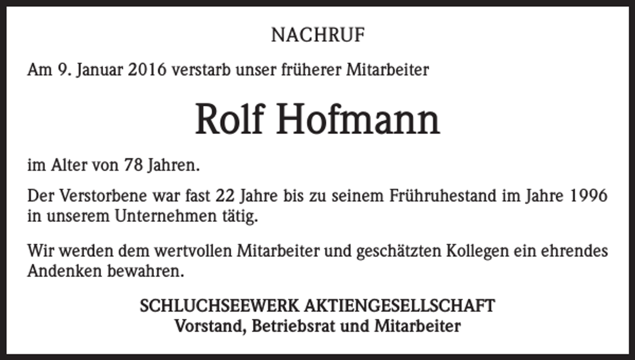 <p>NACHRUF<br />Am 9. Januar 2016 verstarb unser früherer Mitarbeiter</p><p>Rolf Hofmann<br />im Alter von 78 Jahren.<br />Der Verstorbene war fast 22 Jahre bis zu seinem Frühruhestand im Jahre 1996<br />in unserem Unternehmen tätig.<br />Wir werden dem wertvollen Mitarbeiter und geschätzten Kollegen ein ehrendes<br />Andenken bewahren.<br />SCHLUCHSEEWERK AKTIENGESELLSCHAFT<br />Vorstand, Betriebsrat und Mitarbeiter</p>