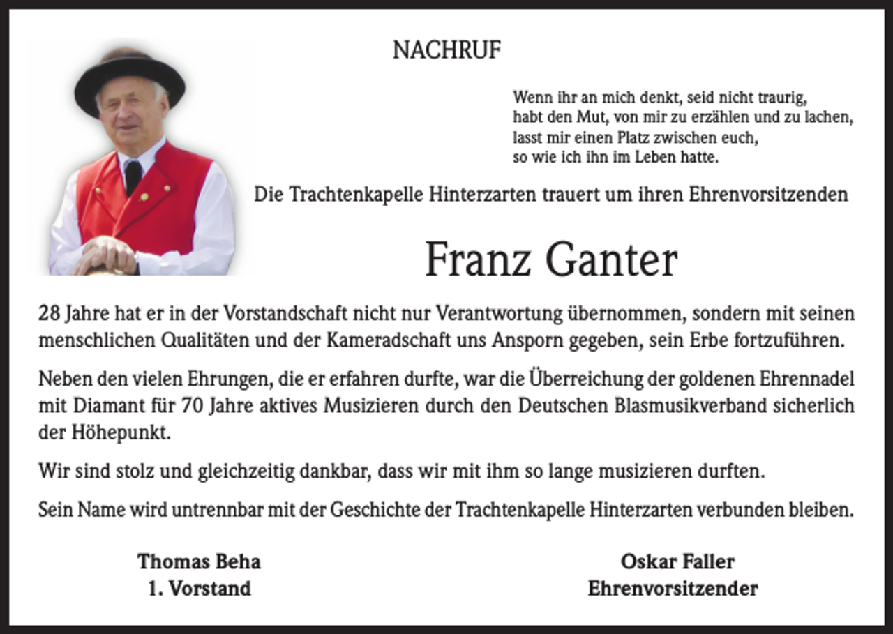 <p>NACHRUF<br />Wenn ihr an mich denkt, seid nicht traurig,<br />habt den Mut, von mir zu erzählen und zu lachen,<br />lasst mir einen Platz zwischen euch,<br />so wie ich ihn im Leben hatte.</p><p>Die Trachtenkapelle Hinterzarten trauert um ihren Ehrenvorsitzenden</p><p>Franz Ganter<br />28 Jahre hat er in der Vorstandschaft nicht nur Verantwortung übernommen, sondern mit seinen<br />menschlichen Qualitäten und der Kameradschaft uns Ansporn gegeben, sein Erbe fortzuführen.<br />Neben den vielen Ehrungen, die er erfahren durfte, war die Überreichung der goldenen Ehrennadel<br />mit Diamant für 70 Jahre aktives Musizieren durch den Deutschen Blasmusikverband sicherlich<br />der Höhepunkt.<br />Wir sind stolz und gleichzeitig dankbar, dass wir mit ihm so lange musizieren durften.<br />Sein Name wird untrennbar mit der Geschichte der Trachtenkapelle Hinterzarten verbunden bleiben.</p><p>Thomas Beha<br />1. Vorstand</p><p>Oskar Faller<br />Ehrenvorsitzender</p>