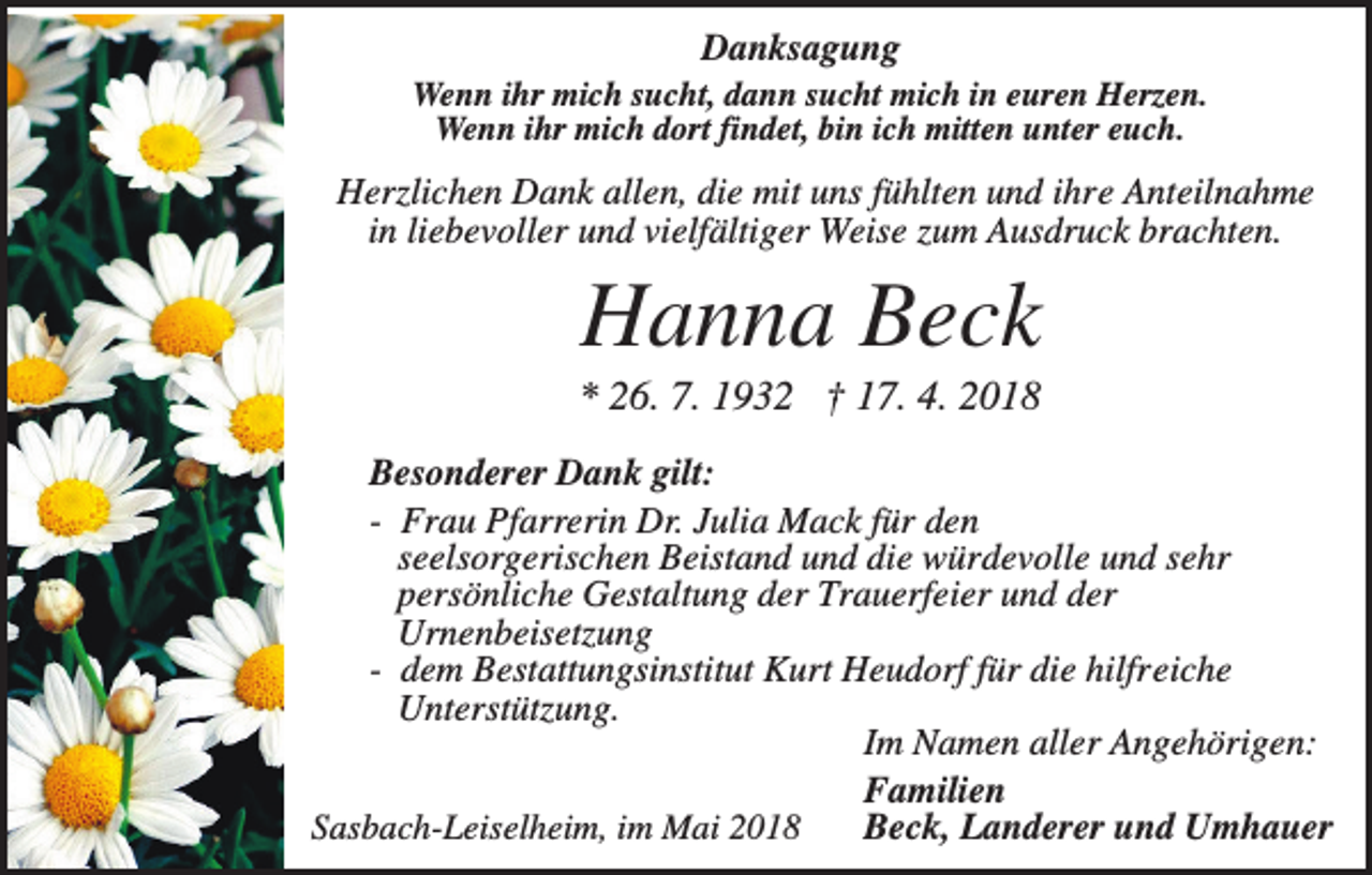 <p>Danksagung<br />Wenn ihr mich sucht, dann sucht mich in euren Herzen.<br />Wenn ihr mich dort findet, bin ich mitten unter euch.</p><p>Herzlichen Dank allen, die mit uns fühlten und ihre Anteilnahme<br />in liebevoller und vielfältiger Weise zum Ausdruck brachten.</p><p>Hanna Beck<br />* 26. 7. 1932 † 17. 4. 2018<br />Besonderer Dank gilt:<br />- Frau Pfarrerin Dr. Julia Mack für den<br />seelsorgerischen Beistand und die würdevolle und sehr<br />persönliche Gestaltung der Trauerfeier und der<br />Urnenbeisetzung<br />- dem Bestattungsinstitut Kurt Heudorf für die hilfreiche<br />Unterstützung.<br />Im Namen aller Angehörigen:<br />Familien<br />Sasbach-Leiselheim, im Mai 2018<br />Beck, Landerer und Umhauer</p>