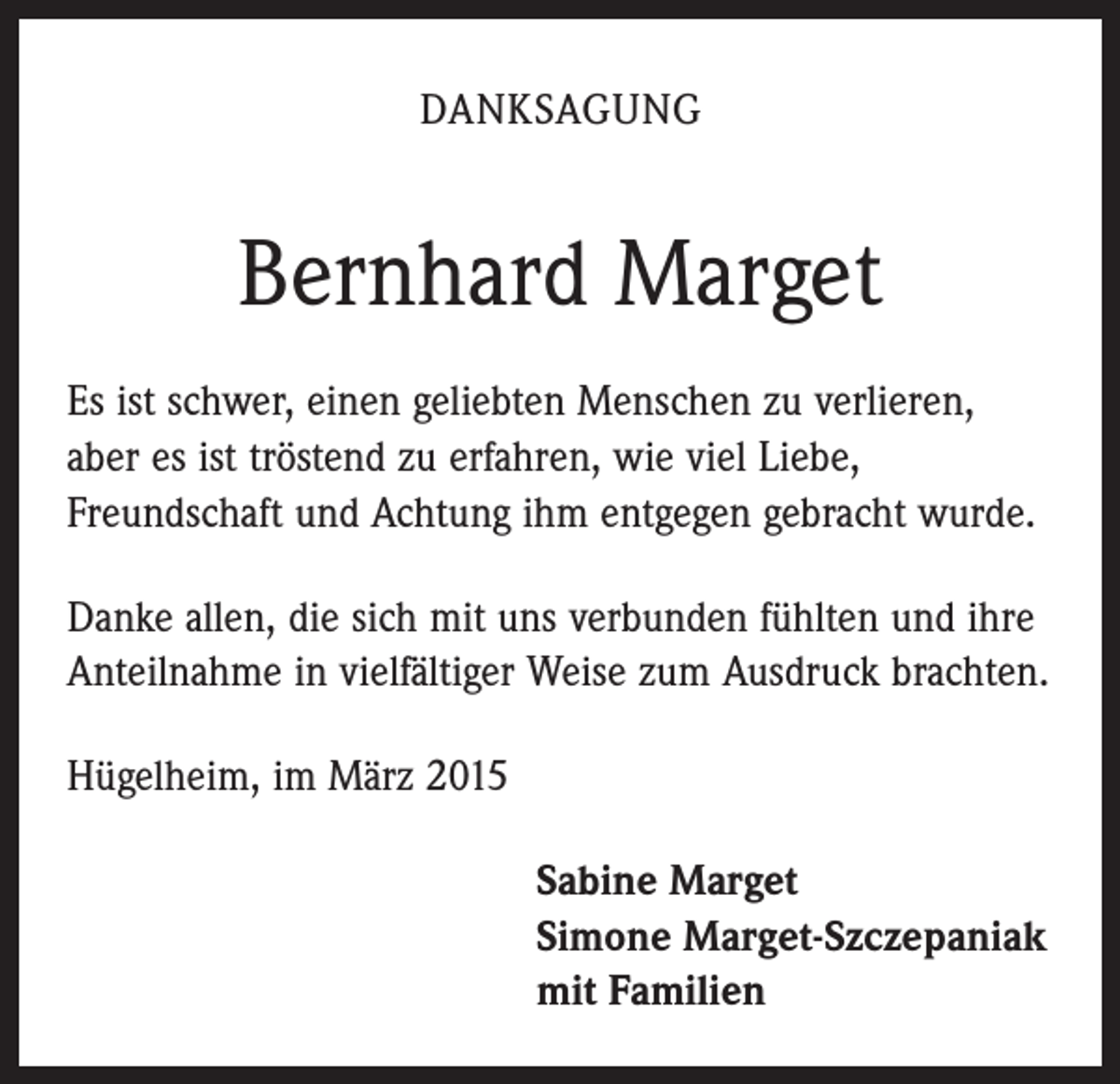 <p>DANKSAGUNG</p><p>Bernhard Marget<br />Es ist schwer, einen geliebten Menschen zu verlieren,<br />aber es ist tröstend zu erfahren, wie viel Liebe,<br />Freundschaft und Achtung ihm entgegen gebracht wurde.<br />Danke allen, die sich mit uns verbunden fühlten und ihre<br />Anteilnahme in vielfältiger Weise zum Ausdruck brachten.<br />Hügelheim, im März 2015<br />S abine Marget<br />Simone Marget-Szczepaniak<br />mit Familien</p>