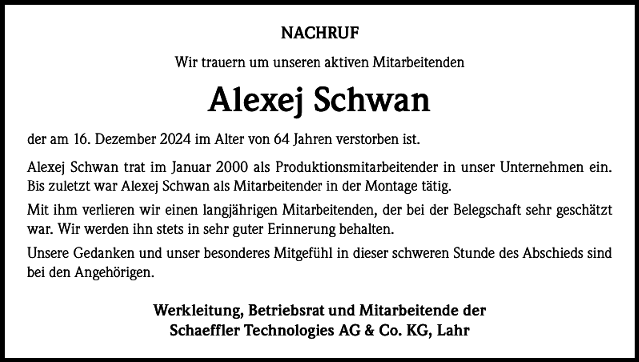 <p>NACHRUF<br />Wir trauern um unseren aktiven Mitarbeitenden</p><p>Alexej Schwan<br />der am 16. Dezember 2024 im Alter von 64 Jahren verstorben ist.<br />Alexej Schwan trat im Januar 2000 als Produktionsmitarbeitender in unser Unternehmen ein.<br />Bis zuletzt war Alexej Schwan als Mitarbeitender in der Montage tätig.<br />Mit ihm verlieren wir einen langjährigen Mitarbeitenden, der bei der Belegschaft sehr geschätzt<br />war. Wir werden ihn stets in sehr guter Erinnerung behalten.<br />Unsere Gedanken und unser besonderes Mitgefühl in dieser schweren Stunde des Abschieds sind<br />bei den Angehörigen.</p><p>Werkleitung, Betriebsrat und Mitarbeitende der<br />Schaeffler Technologies AG &amp; Co. KG, Lahr</p>