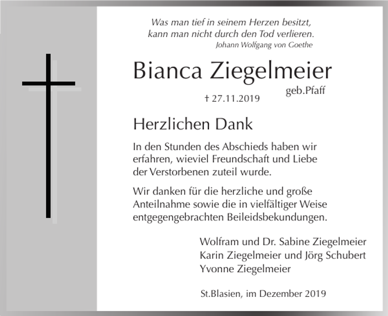 <p>Was man tief in seinem Herzen besitzt,<br />kann man nicht durch den Tod verlieren.<br />Johann Wolfgang von Goethe</p><p>Bianca Ziegelmeier<br />† 27.11.2019</p><p>geb.Pfaff</p><p>Herzlichen Dank<br />In den Stunden des Abschieds haben wir<br />erfahren, wieviel Freundschaft und Liebe<br />der Verstorbenen zuteil wurde.<br />Wir danken für die herzliche und große<br />Anteilnahme sowie die in vielfältiger Weise<br />entgegengebrachten Beileidsbekundungen.<br />Wolfram und Dr. Sabine Ziegelmeier<br />Karin Ziegelmeier und Jörg Schubert<br />Yvonne Ziegelmeier<br />St.Blasien, im Dezember 2019</p>