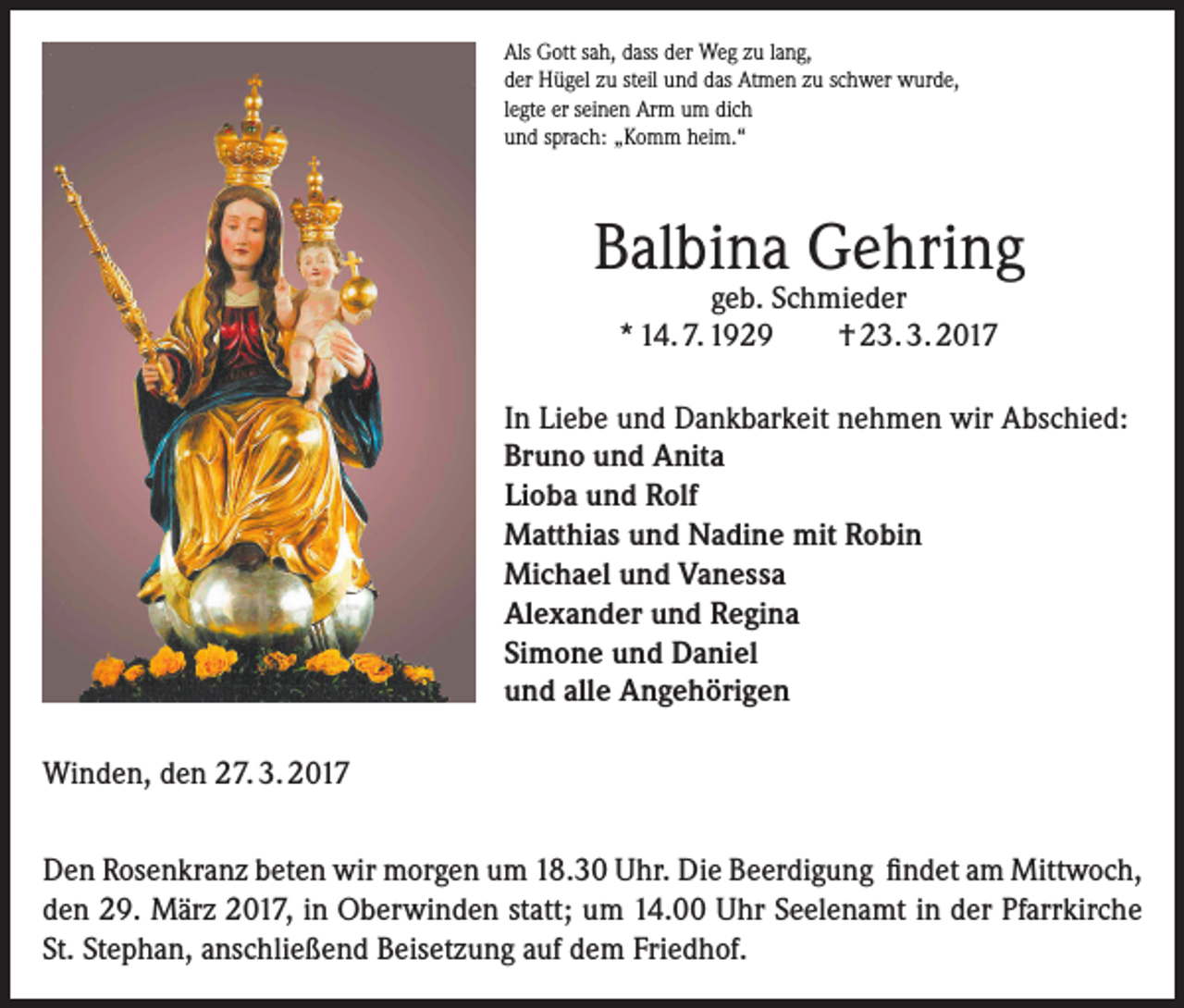 <p>Als Gott sah, dass der Weg zu lang,<br />der Hügel zu steil und das Atmen zu schwer wurde,<br />legte er seinen Arm um dich<br />und sprach: „Komm heim.“</p><p>Balbina Gehring<br />geb. Schmieder<br />* 14. 7. 1929<br />† 23. 3. 2017</p><p>In Liebe und Dankbarkeit nehmen wir Abschied:<br />Bruno und Anita<br />Lioba und Rolf<br />Matthias und Nadine mit Robin<br />Michael und Vanessa<br />Alexander und Regina<br />Simone und Daniel<br />und alle Angehörigen<br />Winden, den 27. 3. 2017<br />Den Rosenkranz beten wir morgen um 18.30 Uhr. Die Beerdigung findet am Mittwoch,<br />den 29. März 2017, in Oberwinden statt; um 14.00 Uhr Seelenamt in der Pfarrkirche<br />St. Stephan, anschließend Beisetzung auf dem Friedhof.</p>
