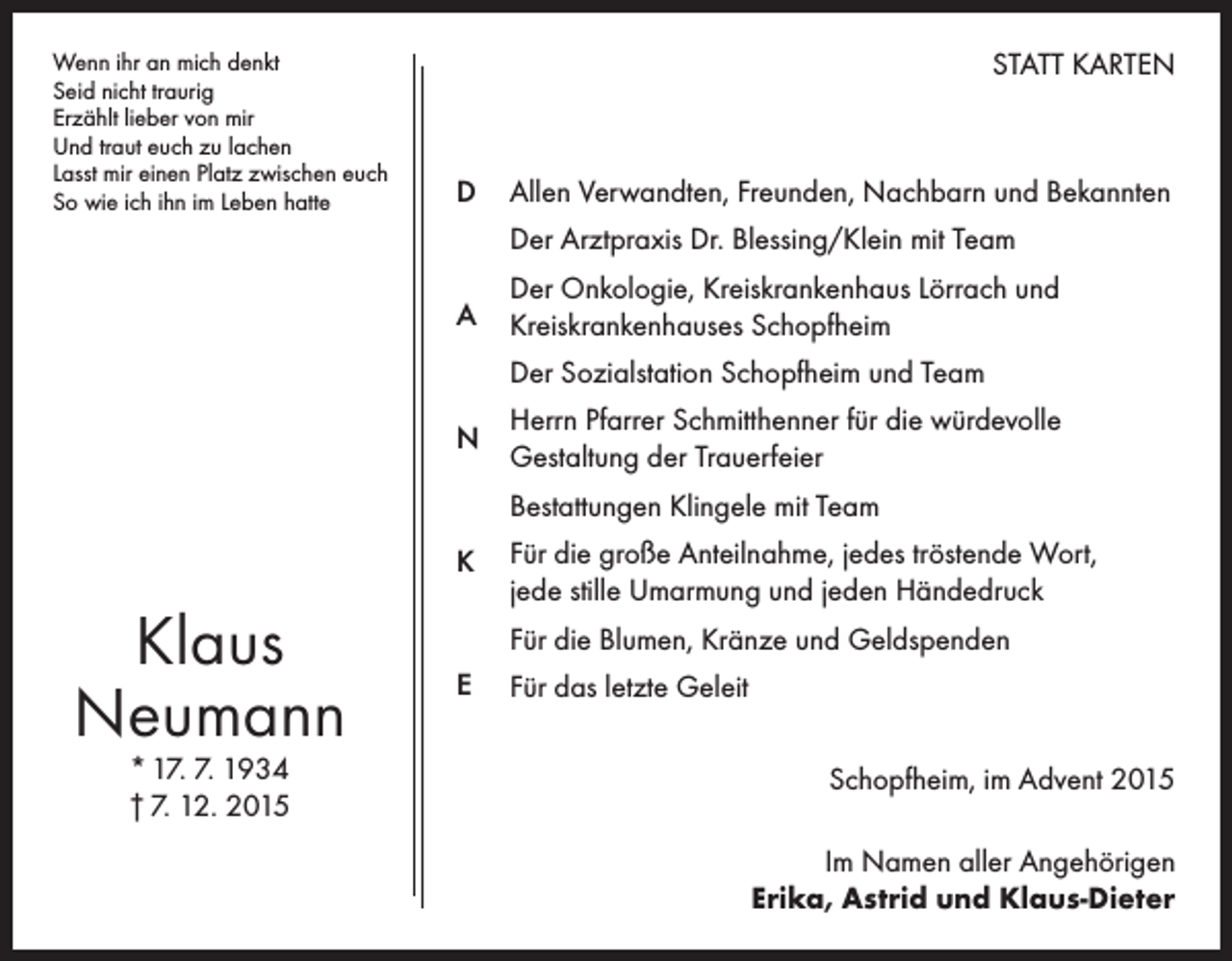 <p>Wenn ihr an mich denkt<br />Seid nicht traurig<br />Erzählt lieber von mir<br />Und traut euch zu lachen<br />Lasst mir einen Platz zwischen euch<br />So wie ich ihn im Leben hatte</p><p>STATT KARTEN</p><p>D</p><p>Allen Verwandten, Freunden, Nachbarn und Bekannten<br />Der Arztpraxis Dr. Blessing/Klein mit Team</p><p>A</p><p>Der Onkologie, Kreiskrankenhaus Lörrach und<br />Kreiskrankenhauses Schopfheim<br />Der Sozialstation Schopfheim und Team</p><p>N</p><p>Herrn Pfarrer Schmitthenner für die würdevolle<br />Gestaltung der Trauerfeier<br />Bestattungen Klingele mit Team</p><p>K</p><p>Klaus<br />Neumann<br />* 17. 7. 1934<br />† 7. 12. 2015</p><p>Für die große Anteilnahme, jedes tröstende Wort,<br />jede stille Umarmung und jeden Händedruck<br />Für die Blumen, Kränze und Geldspenden</p><p>E</p><p>Für das letzte Geleit<br />Schopfheim, im Advent 2015<br />Im Namen aller Angehörigen<br />Erika, Astrid und Klaus-Dieter</p>