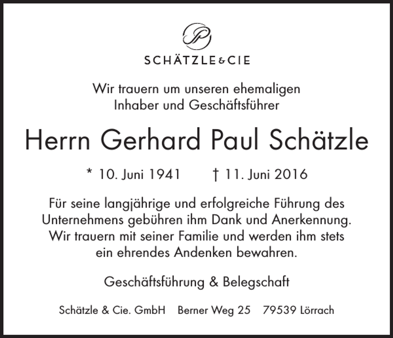 <p>Wir trauern um unseren ehemaligen<br />Inhaber und Geschäftsführer</p><p>Herrn Gerhard Paul Schätzle<br />* 10. Juni 1941 † 11. Juni 2016<br />Für seine langjährige und erfolgreiche Führung des<br />Unternehmens gebühren ihm Dank und Anerkennung.<br />Wir trauern mit seiner Familie und werden ihm stets<br />ein ehrendes Andenken bewahren.<br />Geschäftsführung &amp; Belegschaft<br />Schätzle &amp; Cie. GmbH Berner Weg 25 79539 Lörrach</p>