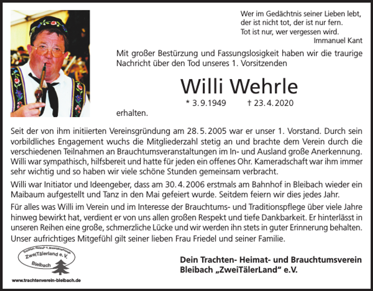 <p>Wer im Gedächtnis seiner Lieben lebt,<br />der ist nicht tot, der ist nur fern.<br />Tot ist nur, wer vergessen wird.<br />Immanuel Kant</p><p>Mit großer Bestürzung und Fassungslosigkeit haben wir die traurige<br />Nachricht über den Tod unseres 1. Vorsitzenden</p><p>Willi Wehrle<br />* 3. 9.1949</p><p>† 23. 4. 2020</p><p>erhalten.<br />Seit der von ihm initiierten Vereinsgründung am 28. 5. 2005 war er unser 1. Vorstand. Durch sein<br />vorbildliches Engagement wuchs die Mitgliederzahl stetig an und brachte dem Verein durch die<br />verschiedenen Teilnahmen an Brauchtumsveranstaltungen im In- und Ausland große Anerkennung.<br />Willi war sympathisch, hilfsbereit und hatte für jeden ein offenes Ohr. Kameradschaft war ihm immer<br />sehr wichtig und so haben wir viele schöne Stunden gemeinsam verbracht.<br />Willi war Initiator und Ideengeber, dass am 30. 4. 2006 erstmals am Bahnhof in Bleibach wieder ein<br />Maibaum aufgestellt und Tanz in den Mai gefeiert wurde. Seitdem feiern wir dies jedes Jahr.<br />Für alles was Willi im Verein und im Interesse der Brauchtums- und Traditionspflege über viele Jahre<br />hinweg bewirkt hat, verdient er von uns allen großen Respekt und tiefe Dankbarkeit. Er hinterlässt in<br />unseren Reihen eine große, schmerzliche Lücke und wir werden ihn stets in guter Erinnerung behalten.<br />Unser aufrichtiges Mitgefühl gilt seiner lieben Frau Friedel und seiner Familie.<br />n- Heimat- u. Brauchtumsv<br />ere<br />chte<br />in<br />Tra</p><p>iTälerland e. V.<br />Zwe<br />Bleibach</p><p>www.trachtenverein-bleibach.de</p><p>Dein Trachten- Heimat- und Brauchtumsverein<br />Bleibach „ZweiTälerLand“ e.V.</p>
