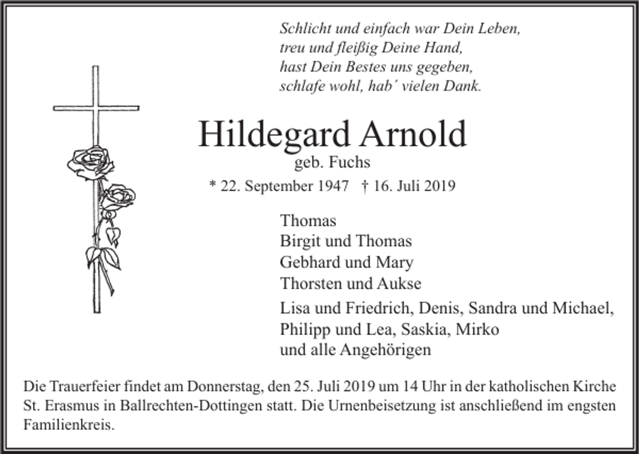 <p>Schlicht und einfach war Dein Leben,<br />treu und fleißig Deine Hand,<br />hast Dein Bestes uns gegeben,<br />schlafe wohl, hab´ vielen Dank.</p><p>Hildegard Arnold<br />geb. Fuchs</p><p>* 22. September 1947 † 16. Juli 2019</p><p>Thomas<br />Birgit und Thomas<br />Gebhard und Mary<br />Thorsten und Aukse<br />Lisa und Friedrich, Denis, Sandra und Michael,<br />Philipp und Lea, Saskia, Mirko<br />und alle Angehörigen<br />Die Trauerfeier findet am Donnerstag, den 25. Juli 2019 um 14 Uhr in der katholischen Kirche<br />St. Erasmus in Ballrechten-Dottingen statt. Die Urnenbeisetzung ist anschließend im engsten<br />Familienkreis.</p>