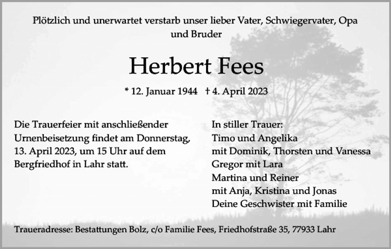 <p>Plötzlich und unerwartet verstarb unser lieber Vater, Schwiegervater, Opa<br />und Bruder</p><p>Herbert Fees<br />* 12. Januar 1944 † 4. April 2023<br />Die Trauerfeier mit anschließender<br />Urnenbeisetzung ﬁndet am Donnerstag,<br />13. April 2023, um 15 Uhr auf dem<br />Bergfriedhof in Lahr statt.</p><p>In stiller Trauer:<br />Timo und Angelika<br />mit Dominik, Thorsten und Vanessa<br />Gregor mit Lara<br />Martina und Reiner<br />mit Anja, Kristina und Jonas<br />Deine Geschwister mit Familie</p><p>Traueradresse: Bestattungen Bolz, c/o Familie Fees, Friedhofstraße 35, 77933 Lahr</p>