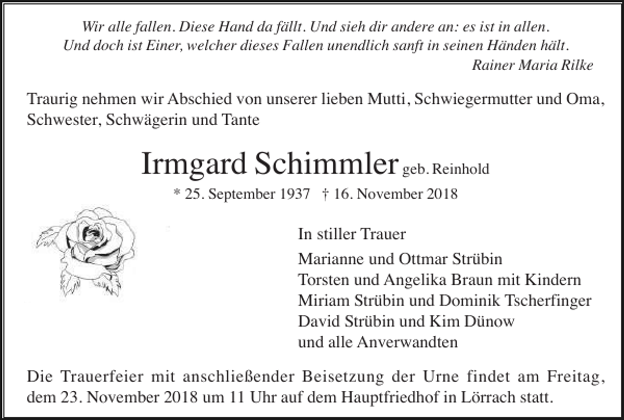 <p>Wir alle fallen. Diese Hand da fällt. Und sieh dir andere an: es ist in allen.<br />Und doch ist Einer, welcher dieses Fallen unendlich sanft in seinen Händen hält.<br />Rainer Maria Rilke</p><p>Traurig nehmen wir Abschied von unserer lieben Mutti, Schwiegermutter und Oma,<br />Schwester, Schwägerin und Tante</p><p>Irmgard Schimmler geb. Reinhold<br />* 25. September 1937 † 16. November 2018</p><p>In stiller Trauer<br />Marianne und Ottmar Strübin<br />Torsten und Angelika Braun mit Kindern<br />Miriam Strübin und Dominik Tscherfinger<br />David Strübin und Kim Dünow<br />und alle Anverwandten<br />Die Trauerfeier mit anschließender Beisetzung der Urne findet am Freitag,<br />dem 23. November 2018 um 11 Uhr auf dem Hauptfriedhof in Lörrach statt.</p>