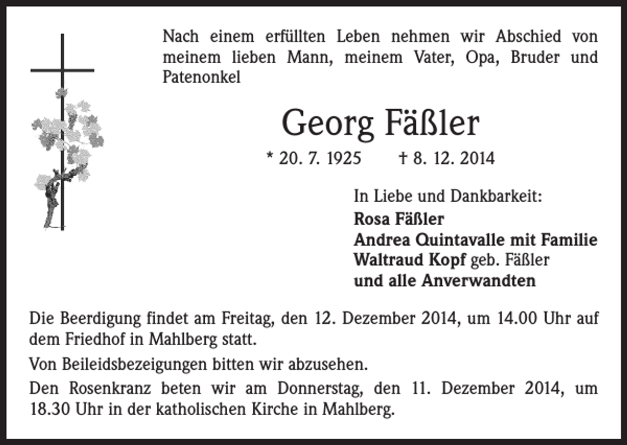 <p>Nach einem erfüllten Leben nehmen wir Abschied von<br />meinem lieben Mann, meinem Vater, Opa, Bruder und<br />Patenonkel</p><p>Georg Fäßler<br />* 20. 7. 1925 † 8. 12. 2014<br />In Liebe und Dankbarkeit:<br />Rosa Fäßler<br />Andrea Quintavalle mit Familie<br />Waltraud Kopf geb. Fäßler<br />und alle Anverwandten<br />Die Beerdigung findet am Freitag, den 12. Dezember 2014, um 14.00 Uhr auf<br />dem Friedhof in Mahlberg statt.<br />Von Beileidsbezeigungen bitten wir abzusehen.<br />Den Rosenkranz beten wir am Donnerstag, den 11. Dezember 2014, um<br />18.30 Uhr in der katholischen Kirche in Mahlberg.</p>