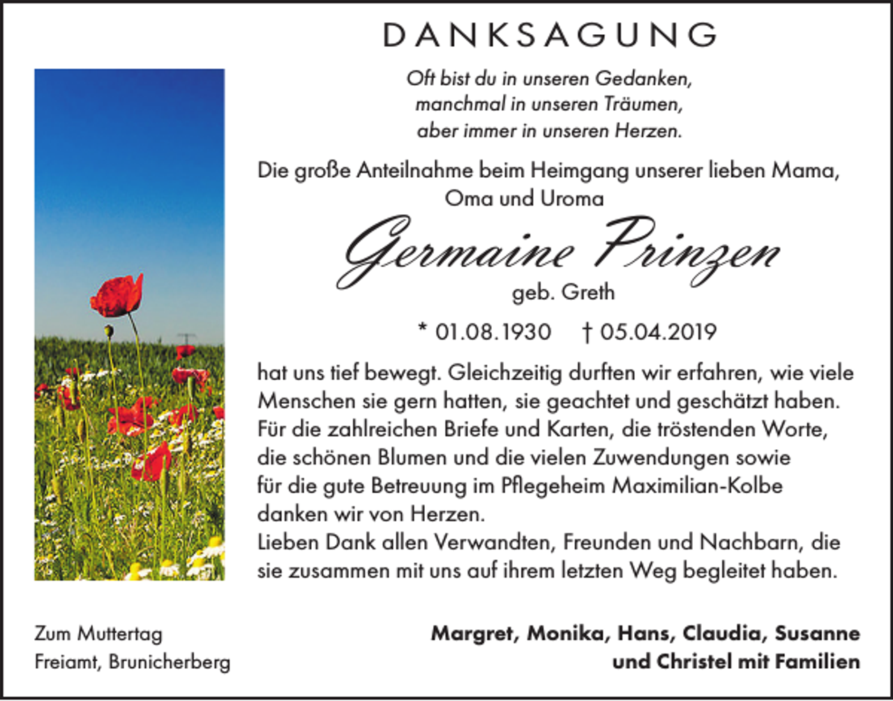 <p>DANKSAGUNG<br />Oft bist du in unseren Gedanken,<br />manchmal in unseren Träumen,<br />aber immer in unseren Herzen.</p><p>Die große Anteilnahme beim Heimgang unserer lieben Mama,<br />Oma und Uroma</p><p>Germaine Prinzen<br />geb. Greth</p><p>* 01.08.1930</p><p>† 05.04.2019</p><p>hat uns tief bewegt. Gleichzeitig durften wir erfahren, wie viele<br />Menschen sie gern hatten, sie geachtet und geschätzt haben.<br />Für die zahlreichen Briefe und Karten, die tröstenden Worte,<br />die schönen Blumen und die vielen Zuwendungen sowie<br />für die gute Betreuung im Pflegeheim Maximilian-Kolbe<br />danken wir von Herzen.<br />Lieben Dank allen Verwandten, Freunden und Nachbarn, die<br />sie zusammen mit uns auf ihrem letzten Weg begleitet haben.<br />Zum Muttertag<br />Freiamt, Brunicherberg</p><p>Margret, Monika, Hans, Claudia, Susanne<br />und Christel mit Familien</p>