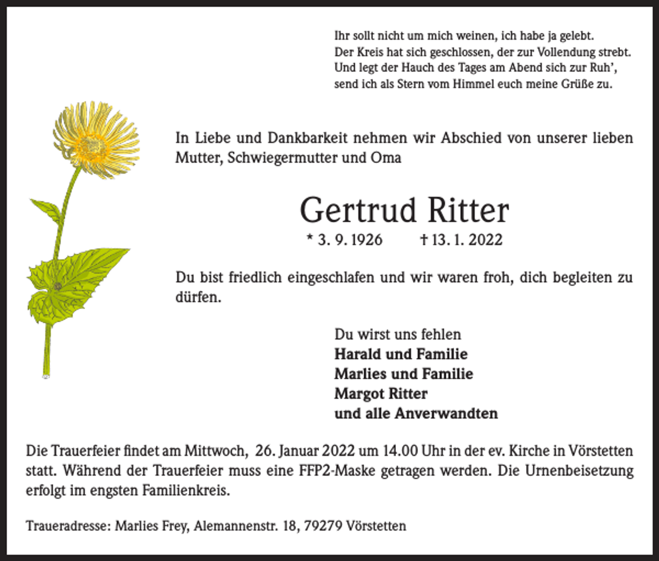 <p>Ihr sollt nicht um mich weinen, ich habe ja gelebt.<br />Der Kreis hat sich geschlossen, der zur Vollendung strebt.<br />Und legt der Hauch des Tages am Abend sich zur Ruh’,<br />send ich als Stern vom Himmel euch meine Grüße zu.</p><p>In Liebe und Dankbarkeit nehmen wir Abschied von unserer lieben<br />Mutter, Schwiegermutter und Oma</p><p>Gertrud Ritter<br />* 3. 9. 1926</p><p>† 13. 1. 2022</p><p>Du bist friedlich eingeschlafen und wir waren froh, dich begleiten zu<br />dürfen.<br />Du wirst uns fehlen<br />Harald und Familie<br />Marlies und Familie<br />Margot Ritter<br />und alle Anverwandten<br />Die Trauerfeier findet am Mittwoch, 26. Januar 2022 um 14.00 Uhr in der ev. Kirche in Vörstetten<br />statt. Während der Trauerfeier muss eine FFP2-Maske getragen werden. Die Urnenbeisetzung<br />erfolgt im engsten Familienkreis.<br />Traueradresse: Marlies Frey, Alemannenstr. 18, 79279 Vörstetten</p>