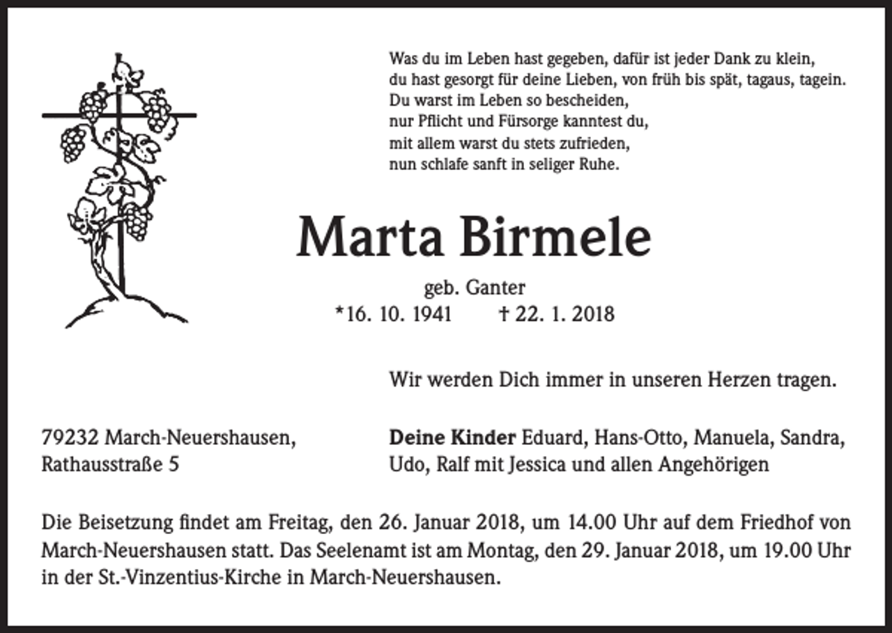 <p>Was du im Leben hast gegeben, dafür ist jeder Dank zu klein,<br />du hast gesorgt für deine Lieben, von früh bis spät, tagaus, tagein.<br />Du warst im Leben so bescheiden,<br />nur Pflicht und Fürsorge kanntest du,<br />mit allem warst du stets zufrieden,<br />nun schlafe sanft in seliger Ruhe.</p><p>Marta Birmele<br />geb. Ganter<br />*16. 10. 1941 † 22. 1. 2018<br />Wir werden Dich immer in unseren Herzen tragen.<br />79232 March-Neuershausen,<br />Rathausstraße 5</p><p>Deine Kinder Eduard, Hans-Otto, Manuela, Sandra,<br />Udo, Ralf mit Jessica und allen Angehörigen</p><p>Die Beisetzung findet am Freitag, den 26. Januar 2018, um 14.00 Uhr auf dem Friedhof von<br />March-Neuershausen statt. Das Seelenamt ist am Montag, den 29. Januar 2018, um 19.00 Uhr<br />in der St.-Vinzentius-Kirche in March-Neuershausen.</p>