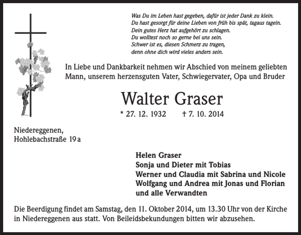 <p>Was Du im Leben hast gegeben, dafür ist jeder Dank zu klein.<br />Du hast gesorgt für deine Lieben von früh bis spät, tagaus tagein.<br />Dein gutes Herz hat aufgehört zu schlagen.<br />Du wolltest noch so gerne bei uns sein.<br />Schwer ist es, diesen Schmerz zu tragen,<br />denn ohne dich wird vieles anders sein.</p><p>In Liebe und Dankbarkeit nehmen wir Abschied von meinem geliebten<br />Mann, unserem herzensguten Vater, Schwiegervater, Opa und Bruder</p><p>Walter Graser</p><p>* 27. 12. 1932 † 7. 10. 2014<br />Niedereggenen,<br />Hohlebachstraße 19 a<br />Helen Graser<br />Sonja und Dieter mit Tobias<br />Werner und Claudia mit Sabrina und Nicole<br />Wolfgang und Andrea mit Jonas und Florian<br />und alle Verwandten<br />Die Beerdigung findet am Samstag, den 11. Oktober 2014, um 13.30 Uhr von der Kirche<br />in Niedereggenen aus statt. Von Beileidsbekundungen bitten wir abzusehen.</p>
