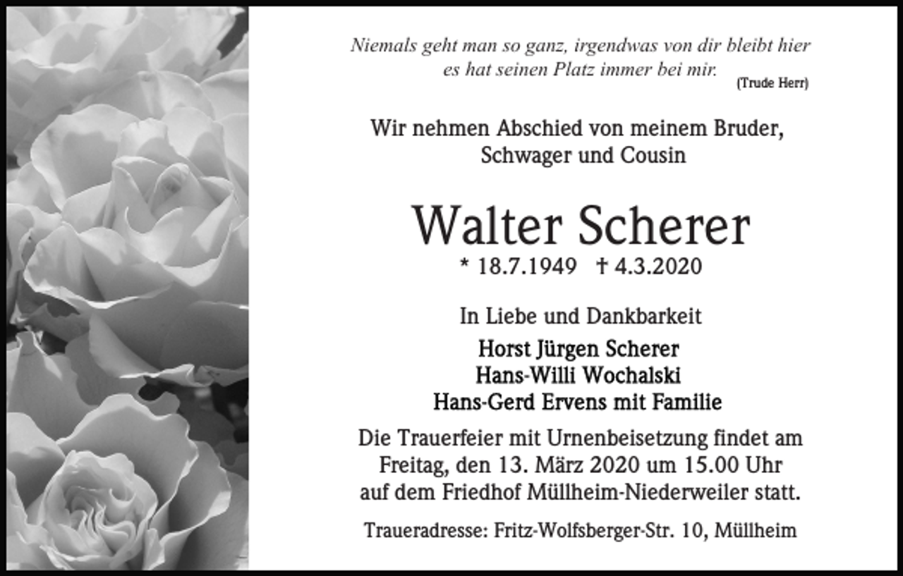 <p>Niemals geht man so ganz, irgendwas von dir bleibt hier<br />es hat seinen Platz immer bei mir.<br />(Trude Herr)</p><p>Wir nehmen Abschied von meinem Bruder,<br />Schwager und Cousin</p><p>Walter Scherer<br />* 18.7.1949 † 4.3.2020<br />In Liebe und Dankbarkeit</p><p>Die Trauerfeier mit Urnenbeisetzung findet am<br />Freitag, den 13. März 2020 um 15.00 Uhr<br />auf dem Friedhof Müllheim-Niederweiler statt.<br />Traueradresse: Fritz-Wolfsberger-Str. 10, Müllheim</p>