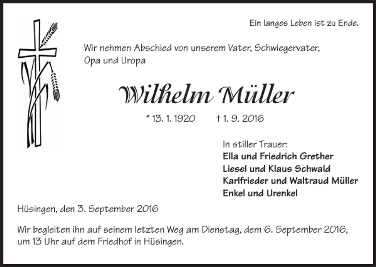 <p>Ein langes Leben ist zu Ende.</p><p>Wir nehmen Abschied von unserem Vater, Schwiegervater,<br />Opa und Uropa</p><p>Wilhelm Müller</p><p>* 13. 1. 1920 † 1. 9. 2016<br />In stiller Trauer:<br />Ella und Friedrich Grether<br />Liesel und Klaus Schwald<br />Karlfrieder und Waltraud Müller<br />Enkel und Urenkel</p><p>Hüsingen, den 3. September 2016<br />Wir begleiten ihn auf seinem letzten Weg am Dienstag, dem 6. September 2016,<br />um 13 Uhr auf dem Friedhof in Hüsingen.</p>