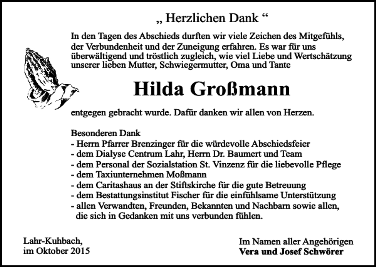 <p>„ Herzlichen Dank “<br />In den Tagen des Abschieds durften wir viele Zeichen des Mitgefühls,<br />der Verbundenheit und der Zuneigung erfahren. Es war für uns<br />überwältigend und tröstlich zugleich, wie viel Liebe und Wertschätzung<br />unserer lieben Mutter, Schwiegermutter, Oma und Tante</p><p>Hilda Großmann<br />entgegen gebracht wurde. Dafür danken wir allen von Herzen.<br />Besonderen Dank<br />- Herrn Pfarrer Brenzinger für die würdevolle Abschiedsfeier<br />- dem Dialyse Centrum Lahr, Herrn Dr. Baumert und Team<br />- dem Personal der Sozialstation St. Vinzenz für die liebevolle Pflege<br />- dem Taxiunternehmen Moßmann<br />- dem Caritashaus an der Stiftskirche für die gute Betreuung<br />- dem Bestattungsinstitut Fischer für die einfühlsame Unterstützung<br />- allen Verwandten, Freunden, Bekannten und Nachbarn sowie allen,<br />die sich in Gedanken mit uns verbunden fühlen.<br />Lahr-Kuhbach,<br />im Oktober 2015</p><p>Im Namen aller Angehörigen<br />Vera und Josef Schwörer</p>