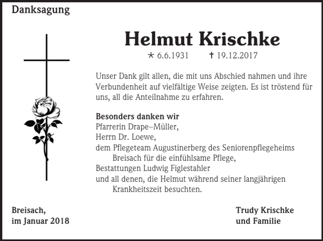 <p>Danksagung</p><p>Helmut Krischke<br /> 6.6.1931</p><p> 19.12.2017</p><p>Unser Dank gilt allen, die mit uns Abschied nahmen und ihre<br />Verbundenheit auf vielfältige Weise zeigten. Es ist tröstend für<br />uns, all die Anteilnahme zu erfahren.<br />Besonders danken wir<br />Pfarrerin Drape–Müller,<br />Herrn Dr. Loewe,<br />dem Pflegeteam Augustinerberg des Seniorenpflegeheims<br />Breisach für die einfühlsame Pflege,<br />Bestattungen Ludwig Figlestahler<br />und all denen, die Helmut während seiner langjährigen<br />Krankheitszeit besuchten.<br />Breisach,<br />im Januar 2018</p><p>Trudy Krischke<br />und Familie</p>