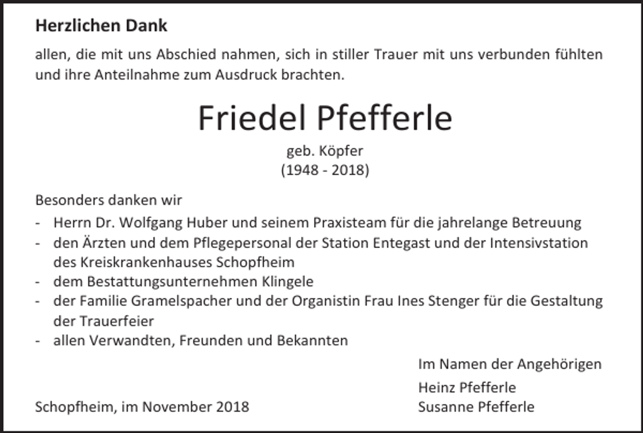 <p>Herzlichen Dank<br />allen, die mit uns Abschied nahmen, sich in stiller Trauer mit uns verbunden fühlten<br />und ihre Anteilnahme zum Ausdruck brachten.</p><p>Friedel Pfefferle<br />geb. Köpfer<br />(1948 - 2018)<br />Besonders danken wir<br />- Herrn Dr. Wolfgang Huber und seinem Praxisteam für die jahrelange Betreuung<br />- den Ärzten und dem Pflegepersonal der Station Entegast und der Intensivstation<br />des Kreiskrankenhauses Schopfheim<br />- dem Bestattungsunternehmen Klingele<br />- der Familie Gramelspacher und der Organistin Frau Ines Stenger für die Gestaltung<br />der Trauerfeier<br />- allen Verwandten, Freunden und Bekannten<br />Im Namen der Angehörigen<br />Heinz Pfefferle<br />Schopfheim, im November 2018<br />Susanne Pfefferle</p>