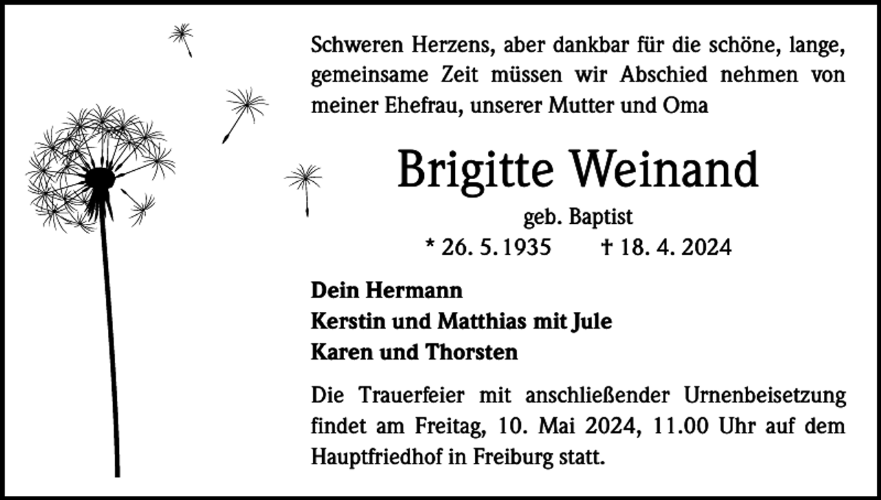 <p>Schweren Herzens, aber dankbar für die schöne, lange,<br />gemeinsame Zeit müssen wir Abschied nehmen von<br />meiner Ehefrau, unserer Mutter und Oma</p><p>Brigitte Weinand<br />geb. Baptist<br />* 26. 5. 1935 † 18. 4. 2024<br />Dein Hermann<br />Kerstin und Matthias mit Jule<br />Karen und Thorsten<br />Die Trauerfeier mit anschließender Urnenbeisetzung<br />findet am Freitag, 10. Mai 2024, 11.00 Uhr auf dem<br />Hauptfriedhof in Freiburg statt.</p>