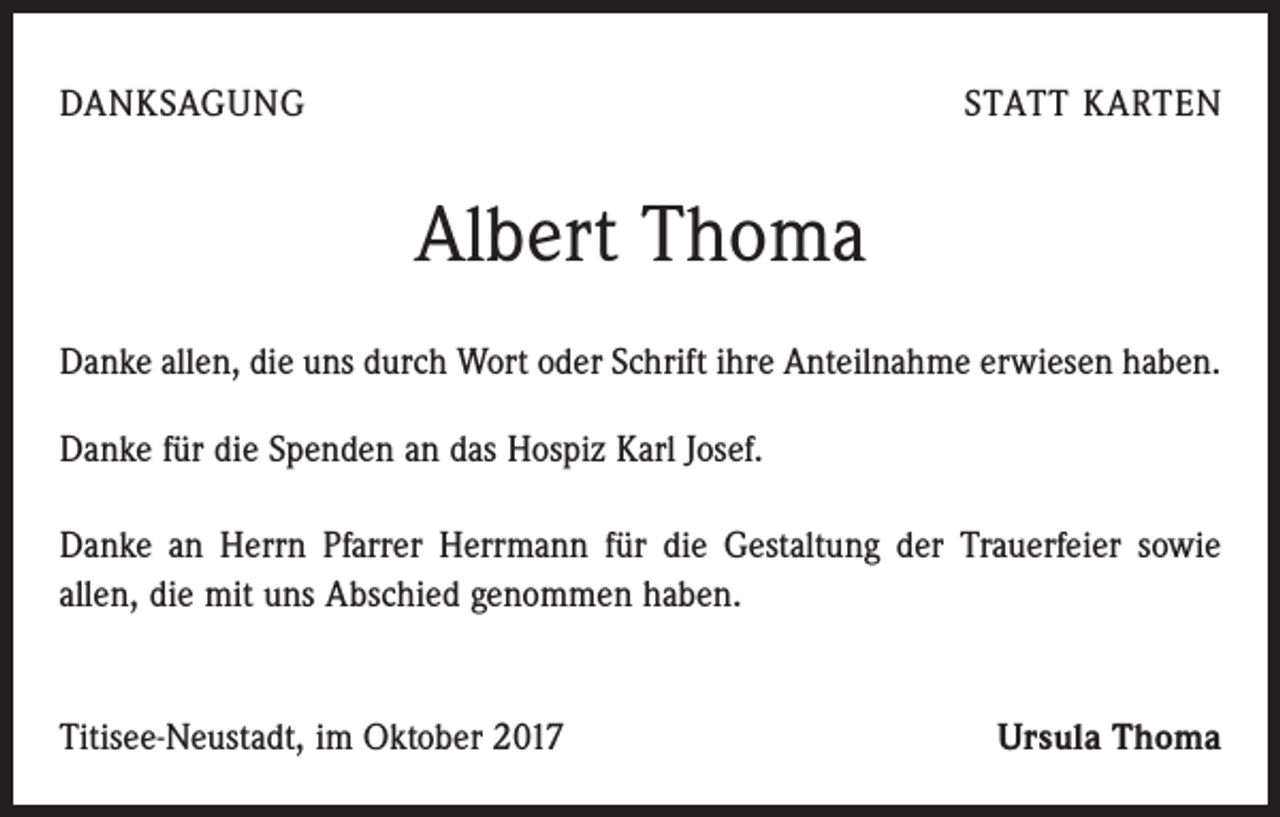 <p>DANKSAGUNG</p><p>STATT KARTEN</p><p>Albert Thoma<br />Danke allen, die uns durch Wort oder Schrift ihre Anteilnahme erwiesen haben.<br />Danke für die Spenden an das Hospiz Karl Josef.<br />Danke an Herrn Pfarrer ­Herrmann für die Gestaltung der Trauerfeier sowie<br />allen, die mit uns Abschied genommen haben.</p><p>Titisee-Neustadt, im Oktober 2017</p><p>Ursula Thoma</p>