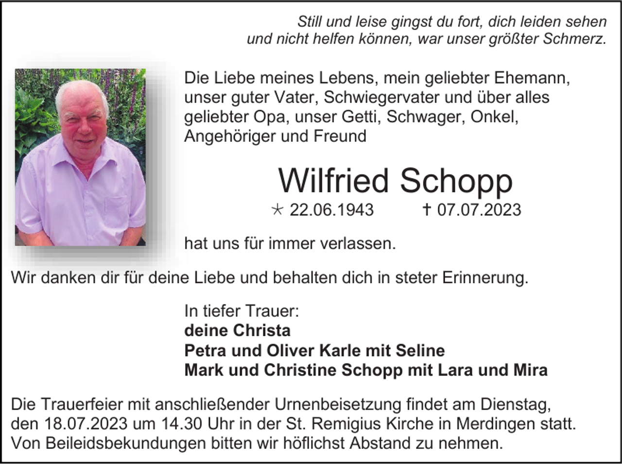 <p>Still und leise gingst du fort, dich leiden sehen<br />und nicht helfen können, war unser größter Schmerz.</p><p>Die Liebe meines Lebens, mein geliebter Ehemann,<br />unser guter Vater, Schwiegervater und über alles<br />geliebter Opa, unser Getti, Schwager, Onkel,<br />Angehöriger und Freund</p><p>Wilfried Schopp<br /> 22.06.1943</p><p> 07.07.2023</p><p>hat uns für immer verlassen.<br />Wir danken dir für deine Liebe und behalten dich in steter Erinnerung.<br />In tiefer Trauer:<br />deine Christa<br />Petra und Oliver Karle mit Seline<br />Mark und Christine Schopp mit Lara und Mira<br />Die Trauerfeier mit anschließender Urnenbeisetzung findet am Dienstag,<br />den 18.07.2023 um 14.30 Uhr in der St. Remigius Kirche in Merdingen statt.<br />Von Beileidsbekundungen bitten wir höflichst Abstand zu nehmen.</p>