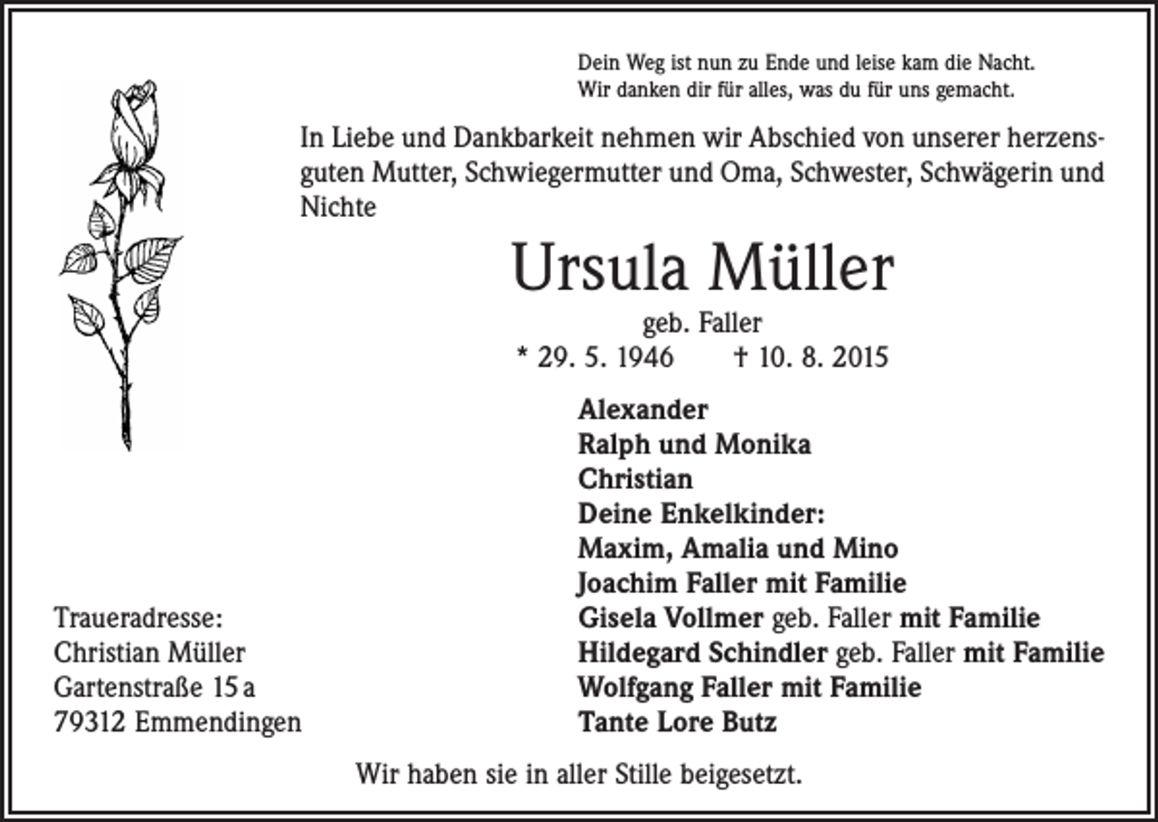 <p>Dein Weg ist nun zu Ende und leise kam die Nacht.<br />Wir danken dir für alles, was du für uns gemacht.</p><p>In Liebe und Dankbarkeit nehmen wir Abschied von unserer herzensguten Mutter, Schwiegermutter und Oma, Schwester, Schwägerin und<br />Nichte</p><p>Ursula Müller<br />geb. Faller<br />* 29. 5. 1946 † 10. 8. 2015</p><p>Traueradresse:<br />Christian Müller<br />Gartenstraße 15 a<br />79312 Emmendingen</p><p>Alexander<br />Ralph und Monika<br />Christian<br />Deine Enkelkinder:<br />Maxim, Amalia und Mino<br />Joachim Faller mit Familie<br />Gisela Vollmer geb. Faller mit Familie<br />Hildegard Schindler geb. Faller mit Familie<br />Wolfgang Faller mit Familie<br />Tante Lore Butz<br />Wir haben sie in aller Stille beigesetzt.</p>