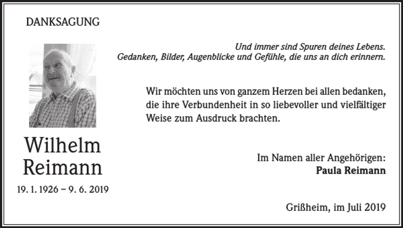 <p>DANKSAGUNG<br />Und immer sind Spuren deines Lebens.<br />Gedanken, Bilder, Augenblicke und Gefühle, die uns an dich erinnern.</p><p>Wir möchten uns von ganzem Herzen bei allen bedanken,<br />die ihre Verbundenheit in so liebevoller und vielfältiger<br />Weise zum Ausdruck brachten.</p><p>Wilhelm<br />Reimann</p><p>Im Namen aller Angehörigen:<br />Paula Reimann</p><p>19. 1. 1926 – 9. 6. 2019</p><p>Grißheim, im Juli 2019</p>