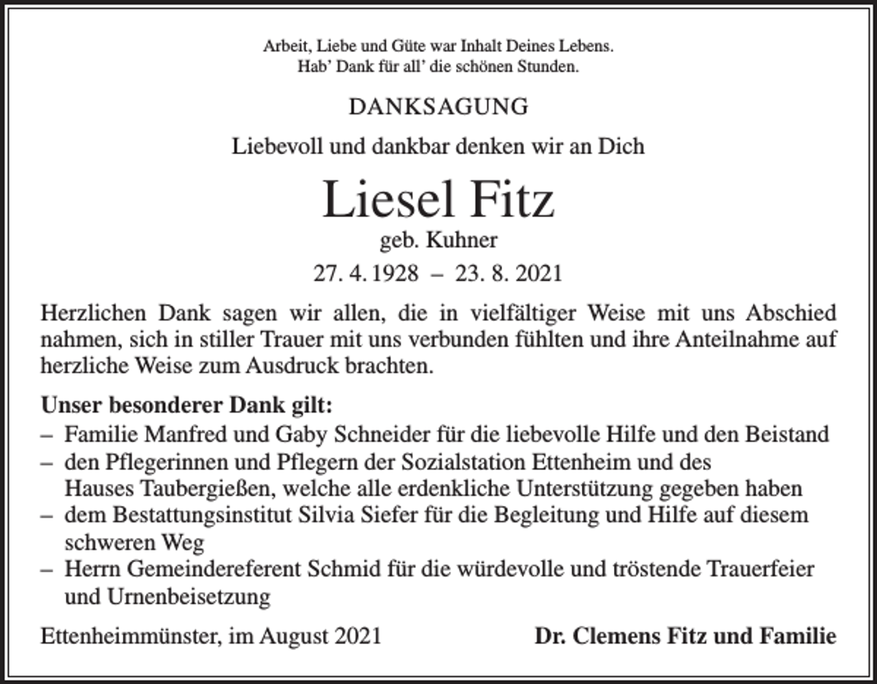 <p>Arbeit, Liebe und Güte war Inhalt Deines Lebens.<br />Hab’ Dank für all’ die schönen Stunden.</p><p>DANKSAGUNG<br />Liebevoll und dankbar denken wir an Dich</p><p>Liesel Fitz</p><p>geb. Kuhner<br />27. 4. 1928 – 23. 8. 2021<br />Herzlichen Dank sagen wir allen, die in vielfältiger Weise mit uns Abschied<br />­nahmen, sich in stiller Trauer mit uns verbunden fühlten und ihre Anteilnahme auf<br />herzliche Weise zum Ausdruck brachten.<br />Unser besonderer Dank gilt:<br />– Familie Manfred und Gaby Schneider für die liebevolle Hilfe und den Beistand<br />– den Pflegerinnen und Pflegern der Sozialstation Ettenheim und des<br />Hauses Taubergießen, welche alle erdenkliche Unterstützung gegeben haben<br />– dem Bestattungsinstitut Silvia Siefer für die Begleitung und Hilfe auf diesem<br />schweren Weg<br />– Herrn Gemeindereferent Schmid für die würdevolle und tröstende Trauerfeier<br />und Urnenbeisetzung<br />Ettenheimmünster, im August 2021</p><p>Dr. Clemens Fitz und Familie</p>