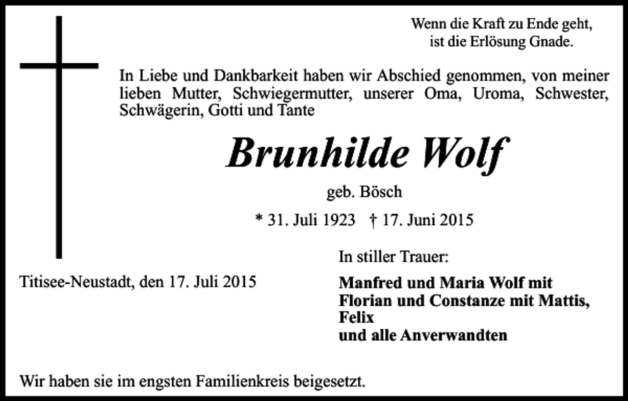 <p>Wenn die Kraft zu Ende geht,<br />ist die Erlösung Gnade.</p><p>In Liebe und Dankbarkeit haben wir Abschied genommen, von meiner<br />lieben Mutter, Schwiegermutter, unserer Oma, Uroma, Schwester,<br />Schwägerin, Gotti und Tante</p><p>Brunhilde Wolf<br />geb. Bösch</p><p>* 31. Juli 1923 † 17. Juni 2015<br />In stiller Trauer:<br />Titisee-Neustadt, den 17. Juli 2015</p><p>Manfred und Maria Wolf mit<br />Florian und Constanze mit Mattis,<br />Felix<br />und alle Anverwandten</p><p>Wir haben sie im engsten Familienkreis beigesetzt.</p>