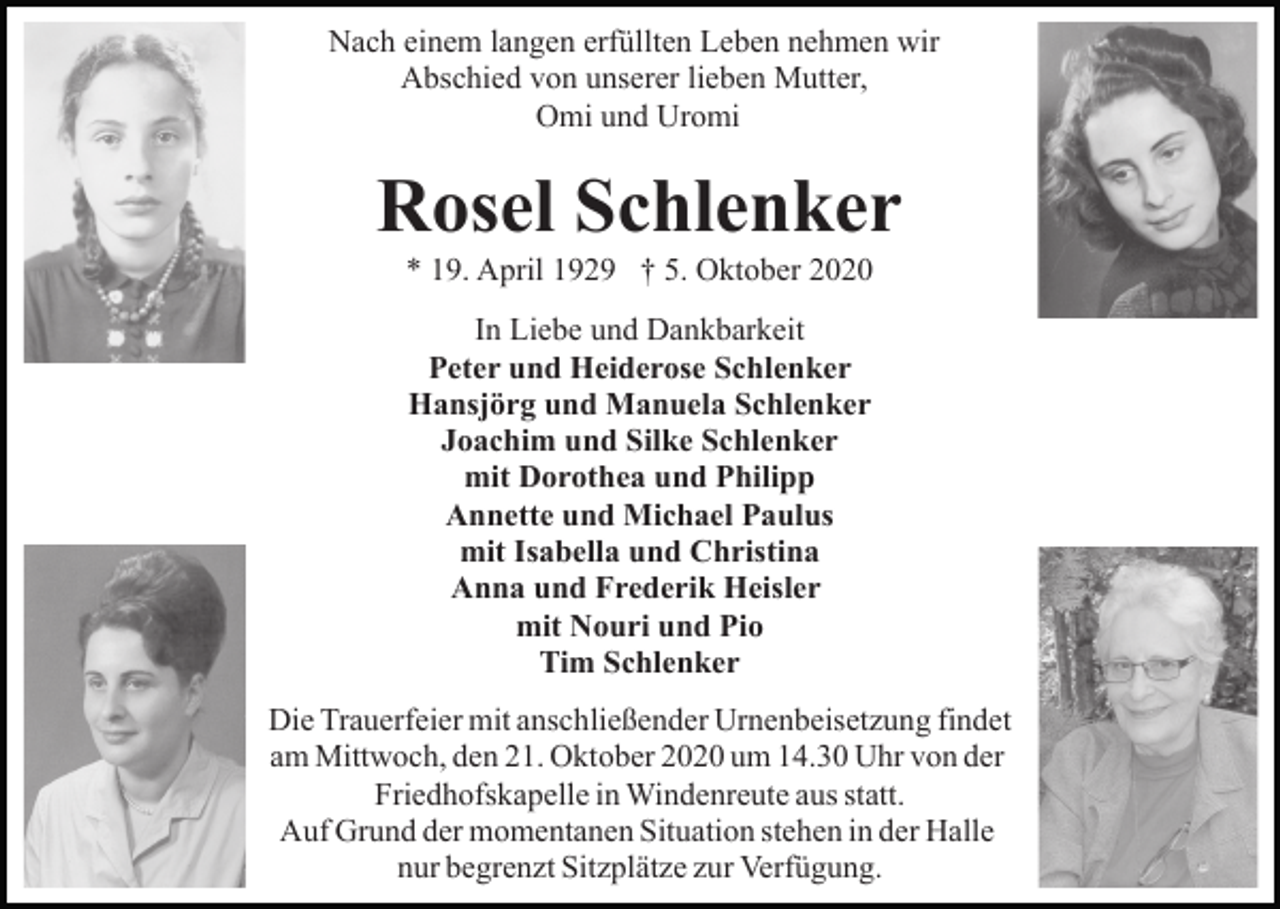 <p>Nach einem langen erfüllten Leben nehmen wir<br />Abschied von unserer lieben Mutter,<br />Omi und Uromi</p><p>Rosel Schlenker<br />* 19. April 1929 † 5. Oktober 2020<br />In Liebe und Dankbarkeit<br />Peter und Heiderose Schlenker<br />Hansjörg und Manuela Schlenker<br />Joachim und Silke Schlenker<br />mit Dorothea und Philipp<br />Annette und Michael Paulus<br />mit Isabella und Christina<br />Anna und Frederik Heisler<br />mit Nouri und Pio<br />Tim Schlenker<br />Die Trauerfeier mit anschließender Urnenbeisetzung findet<br />am Mittwoch, den 21. Oktober 2020 um 14.30 Uhr von der<br />Friedhofskapelle in Windenreute aus statt.<br />Auf Grund der momentanen Situation stehen in der Halle<br />nur begrenzt Sitzplätze zur Verfügung.</p>