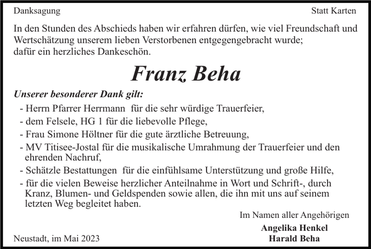 <p>Danksagung</p><p>Statt Karten</p><p>In den Stunden des Abschieds haben wir erfahren dürfen, wie viel Freundschaft und<br />Wertschätzung unserem lieben Verstorbenen entgegengebracht wurde;<br />dafür ein herzliches Dankeschön.</p><p>Franz Beha<br />Unserer besonderer Dank gilt:<br />- Herrn Pfarrer Herrmann für die sehr würdige Trauerfeier,<br />- dem Felsele, HG 1 für die liebevolle Pflege,<br />- Frau Simone Höltner für die gute ärztliche Betreuung,<br />- MV Titisee-Jostal für die musikalische Umrahmung der Trauerfeier und den<br />ehrenden Nachruf,<br />- Schätzle Bestattungen für die einfühlsame Unterstützung und große Hilfe,<br />- für die vielen Beweise herzlicher Anteilnahme in Wort und Schrift-, durch<br />Kranz, Blumen- und Geldspenden sowie allen, die ihn mit uns auf seinem<br />letzten Weg begleitet haben.</p><p>Neustadt, im Mai 2023</p><p>Im Namen aller Angehörigen<br />Angelika Henkel<br />Harald Beha</p>