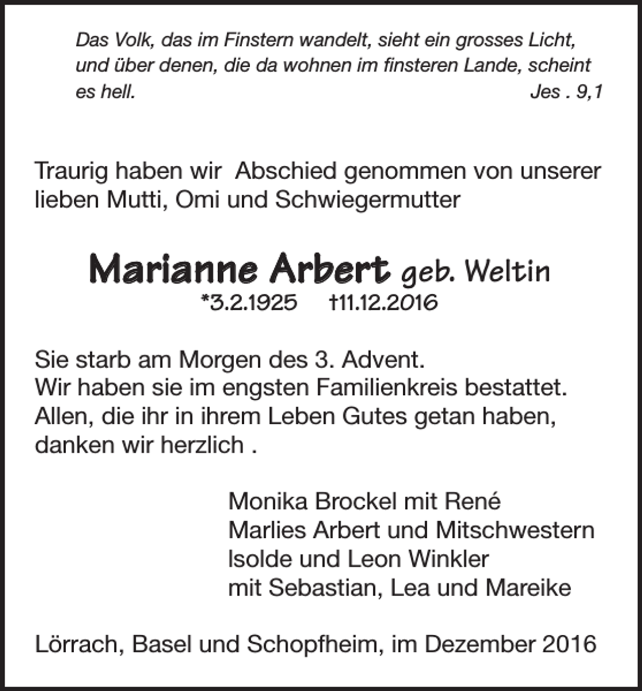 <p>Das Volk, das im Finstern wandelt, sieht ein grosses Licht,<br />und über denen, die da wohnen im finsteren Lande, scheint<br />es hell.<br />Jes . 9,1</p><p>Traurig haben wir Abschied genommen von unserer<br />lieben Mutti, Omi und Schwiegermutter</p><p>Marianne Arbert geb. Weltin<br />*3.2.1925</p><p>†11.12.2016</p><p>Sie starb am Morgen des 3. Advent.<br />Wir haben sie im engsten Familienkreis bestattet.<br />Allen, die ihr in ihrem Leben Gutes getan haben,<br />danken wir herzlich .<br />Monika Brockel mit René<br />Marlies Arbert und Mitschwestern<br />lsolde und Leon Winkler<br />mit Sebastian, Lea und Mareike<br />Lörrach, Basel und Schopfheim, im Dezember 2016</p>