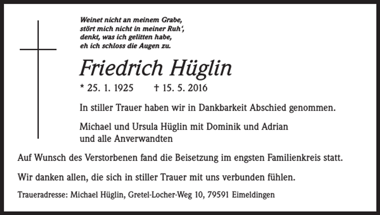<p>Weinet nicht an meinem Grabe,<br />stört mich nicht in meiner Ruh‘,<br />denkt, was ich gelitten habe,<br />eh ich schloss die Augen zu.</p><p>Friedrich Hüglin<br />* 25. 1. 1925 † 15. 5. 2016<br />In stiller Trauer haben wir in Dankbarkeit Abschied genommen.<br />Michael und Ursula Hüglin mit Dominik und Adrian<br />und alle Anverwandten<br />Auf Wunsch des Verstorbenen fand die Beisetzung im engsten Familienkreis statt.<br />Wir danken allen, die sich in stiller Trauer mit uns verbunden fühlen.<br />Traueradresse: Michael Hüglin, Gretel-Locher-Weg 10, 79591 Eimeldingen</p>