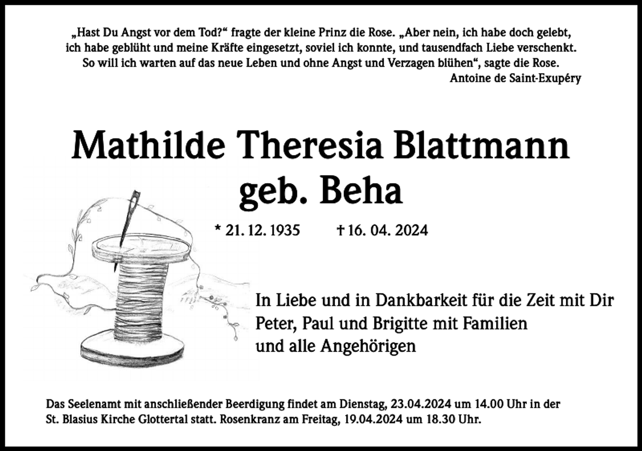 <p>„Hast Du Angst vor dem Tod?“ fragte der kleine Prinz die Rose. „Aber nein, ich habe doch gelebt,<br />ich habe geblüht und meine Kräfte eingesetzt, soviel ich konnte, und tausendfach Liebe verschenkt.<br />So will ich warten auf das neue Leben und ohne Angst und Verzagen blühen“, sagte die Rose.<br />Antoine de Saint-Exupéry</p><p>Mathilde Theresia Blattmann<br />geb. Beha<br />* 21. 12. 1935</p><p>† 16. 04. 2024</p><p>In Liebe und in Dankbarkeit für die Zeit mit Dir<br />Peter, Paul und Brigitte mit Familien<br />und alle Angehörigen<br />Das Seelenamt mit anschließender Beerdigung findet am Dienstag, 23.04.2024 um 14.00 Uhr in der<br />St. Blasius Kirche Glottertal statt. Rosenkranz am Freitag, 19.04.2024 um 18.30 Uhr.</p>