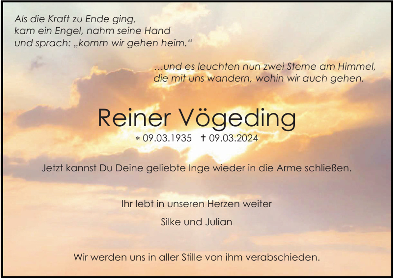 <p>Als die Kraft zu Ende ging,<br />kam ein Engel, nahm seine Hand<br />und sprach: „komm wir gehen heim.“<br />…und es leuchten nun zwei Sterne am Himmel,<br />die mit uns wandern, wohin wir auch gehen.</p><p>Reiner Vögeding<br />* 09.03.1935 † 09.03.2024<br />Jetzt kannst Du Deine geliebte Inge wieder in die Arme schließen.</p><p>Ihr lebt in unseren Herzen weiter<br />Silke und Julian</p><p>Wir werden uns in aller Stille von ihm verabschieden.</p>