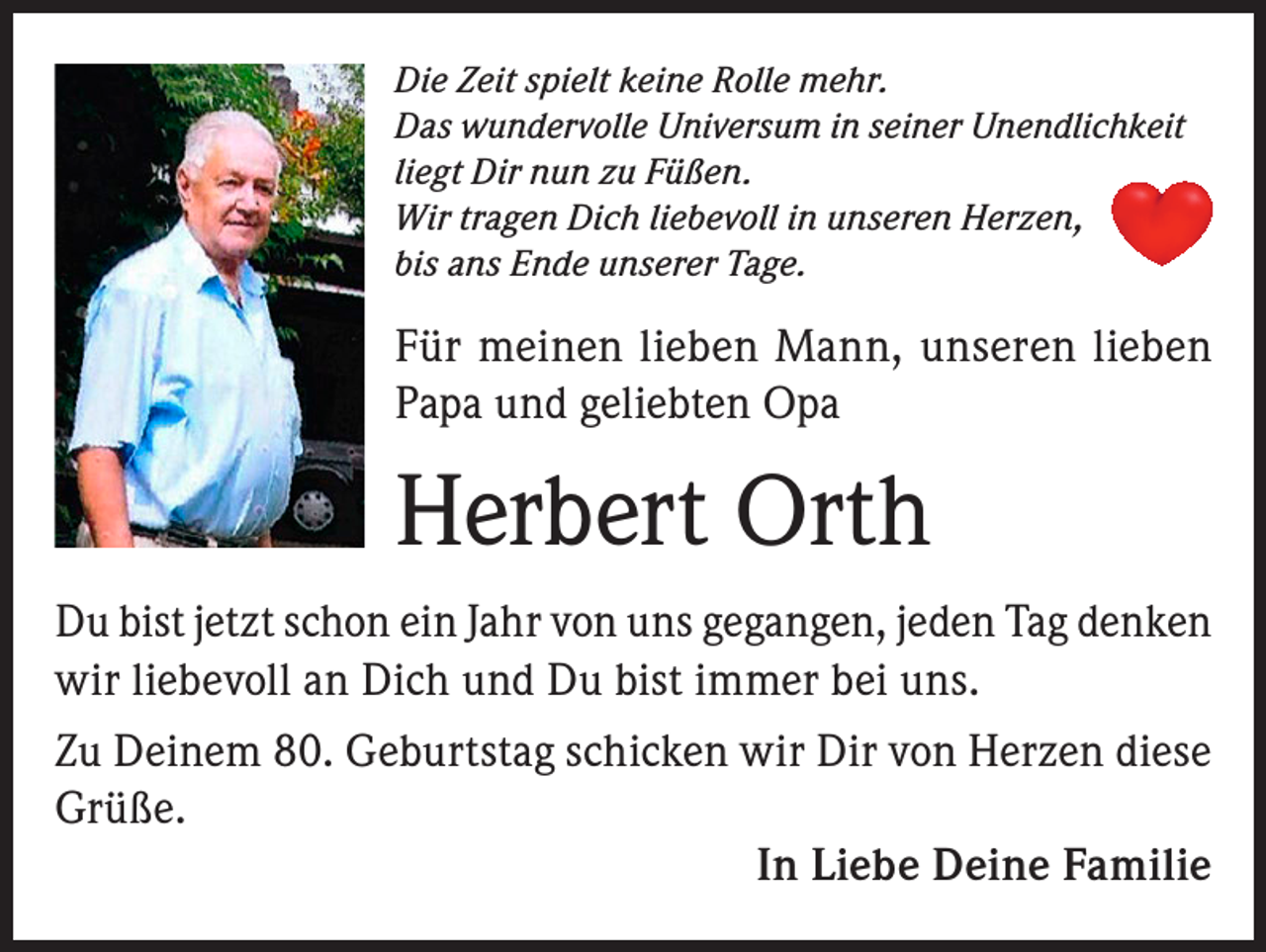 <p>Die Zeit spielt keine Rolle mehr.<br />Das wundervolle Universum in seiner Unendlichkeit<br />liegt Dir nun zu Füßen.<br />Wir tragen Dich liebevoll in unseren Herzen,<br />bis ans Ende unserer Tage.</p><p>Für meinen lieben Mann, unseren lieben<br />Papa und geliebten Opa</p><p>Herbert Orth<br />Du bist jetzt schon ein Jahr von uns gegangen, jeden Tag denken<br />wir liebevoll an Dich und Du bist immer bei uns.<br />Zu Deinem 80. Geburtstag schicken wir Dir von Herzen diese<br />Grüße.<br />In Liebe Deine Familie</p>
