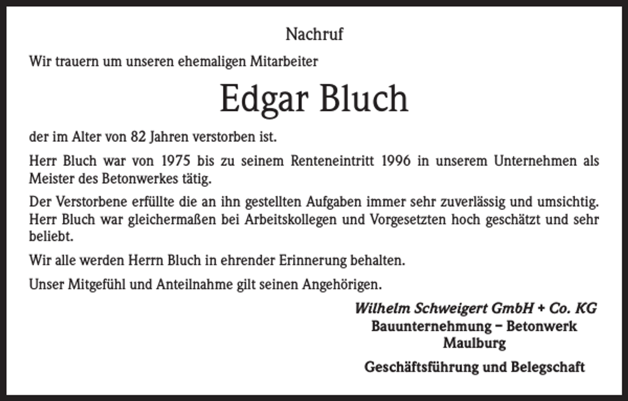 <p>Nachruf<br />Wir trauern um unseren ehemaligen Mitarbeiter</p><p>Edgar Bluch<br />der im Alter von 82 Jahren verstorben ist.<br />Herr Bluch war von 1975 bis zu seinem Renteneintritt 1996 in unserem Unternehmen als<br />­Meister des Betonwerkes tätig.<br />Der Verstorbene erfüllte die an ihn gestellten Aufgaben immer sehr zuverlässig und umsichtig.<br />Herr Bluch war gleichermaßen bei Arbeitskollegen und Vorgesetzten hoch geschätzt und sehr<br />beliebt.<br />Wir alle werden Herrn Bluch in ehrender Erinnerung behalten.<br />Unser Mitgefühl und Anteilnahme gilt seinen Angehörigen.<br />Wilhelm Schweigert GmbH + Co. KG<br />Bauunternehmung – Betonwerk<br />Maulburg<br />Geschäftsführung und Belegschaft</p>