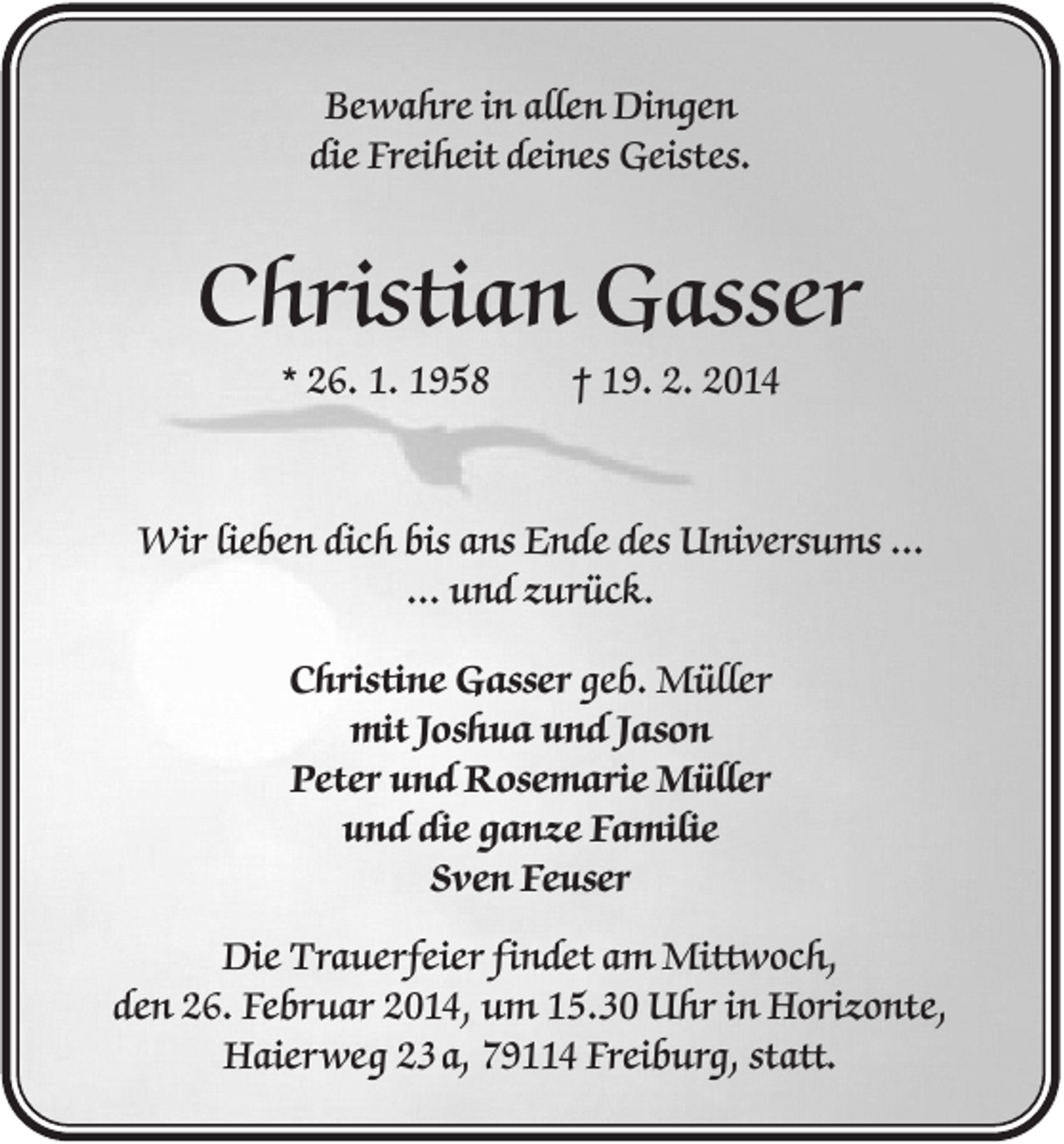 <p>Bewahre in allen Dingen<br />die Freiheit deines Geistes.</p><p>Christian Gasser<br />* 26. 1. 1958</p><p>† 19. 2. 2014</p><p>Wir lieben dich bis ans Ende des Universums ...<br />... und zurück.<br />Christine Gasser geb. Müller<br />mit Joshua und Jason<br />Peter und Rosemarie Müller<br />und die ganze Familie<br />Sven Feuser<br />Die Trauerfeier findet am Mittwoch,<br />den 26. Februar 2014, um 15.30 Uhr in Horizonte,<br />Haierweg 23 a, 79114 Freiburg, statt.</p>