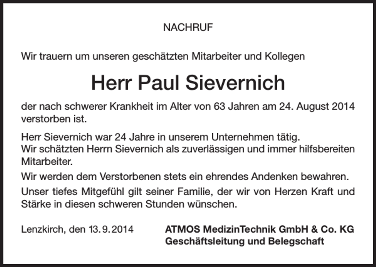 <p>NACHRUF<br />Wir trauern um unseren geschätzten Mitarbeiter und Kollegen</p><p>Herr Paul Sievernich<br />der nach schwerer Krankheit im Alter von 63 Jahren am 24. August 2014<br />verstorben ist.<br />Herr Sievernich war 24 Jahre in unserem Unternehmen tätig.<br />Wir schätzten Herrn Sievernich als zuverlässigen und immer hilfsbereiten<br />Mitarbeiter.<br />Wir werden dem Verstorbenen stets ein ehrendes Andenken bewahren.<br />Unser tiefes Mitgefühl gilt seiner Familie, der wir von Herzen Kraft und<br />Stärke in diesen schweren Stunden wünschen.<br />Lenzkirch, den 13. 9. 2014</p><p>TMOS MedizinTechnik GmbH &amp; Co. KG<br />A<br />Geschäftsleitung und Belegschaft</p>