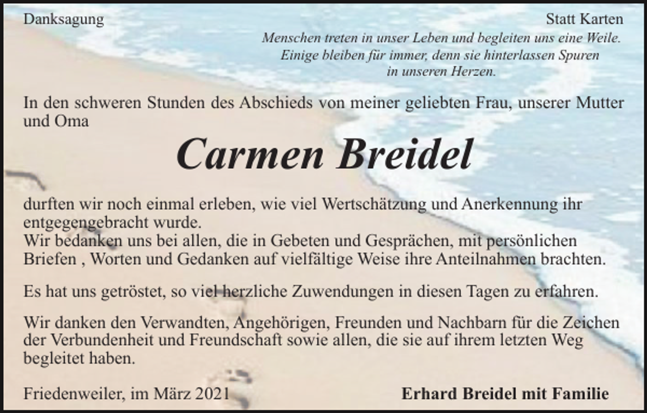 <p>Danksagung</p><p>Statt Karten<br />Menschen treten in unser Leben und begleiten uns eine Weile.<br />Einige bleiben für immer, denn sie hinterlassen Spuren<br />in unseren Herzen.</p><p>In den schweren Stunden des Abschieds von meiner geliebten Frau, unserer Mutter<br />und Oma</p><p>Carmen Breidel</p><p>durften wir noch einmal erleben, wie viel Wertschätzung und Anerkennung ihr<br />entgegengebracht wurde.<br />Wir bedanken uns bei allen, die in Gebeten und Gesprächen, mit persönlichen<br />Briefen , Worten und Gedanken auf vielfältige Weise ihre Anteilnahmen brachten.<br />Es hat uns getröstet, so viel herzliche Zuwendungen in diesen Tagen zu erfahren.<br />Wir danken den Verwandten, Angehörigen, Freunden und Nachbarn für die Zeichen<br />der Verbundenheit und Freundschaft sowie allen, die sie auf ihrem letzten Weg<br />begleitet haben.<br />Friedenweiler, im März 2021</p><p>Erhard Breidel mit Familie</p>
