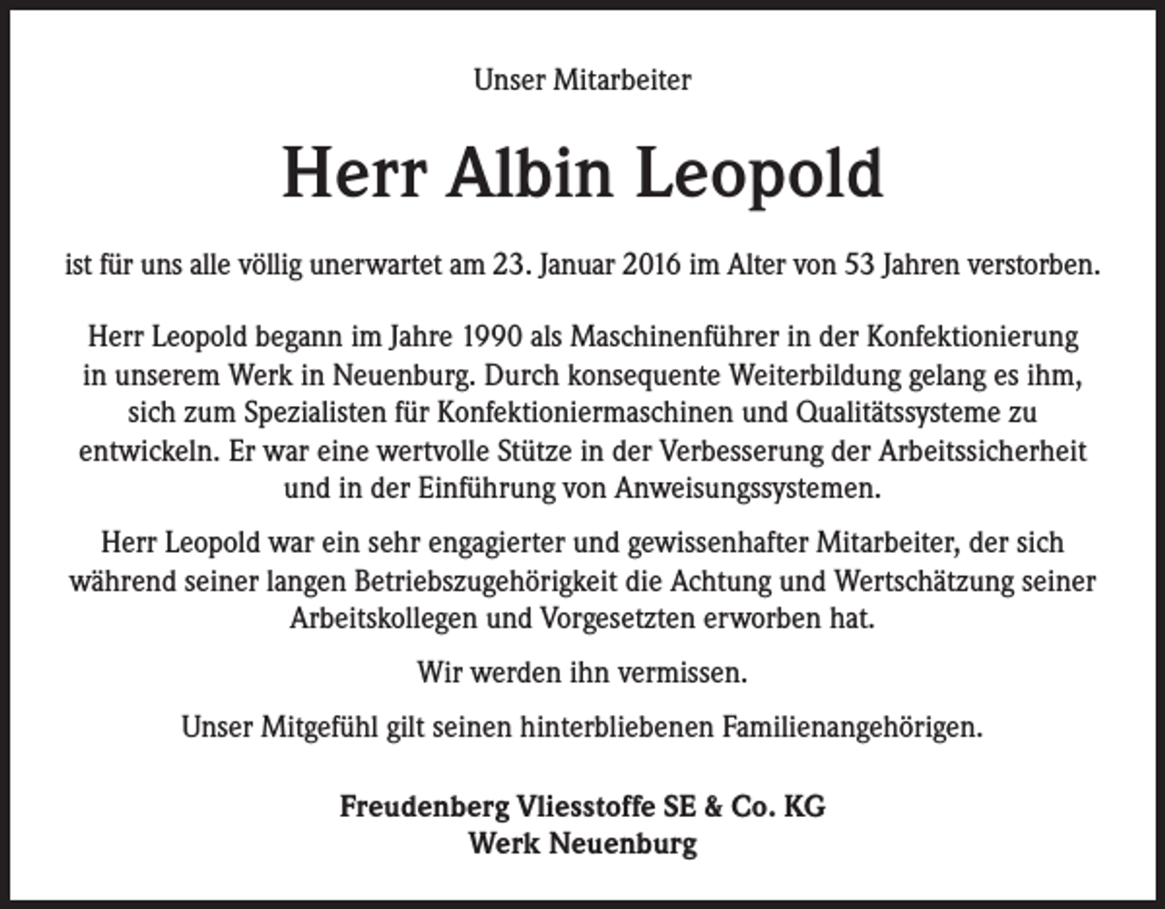 <p>Unser Mitarbeiter</p><p>Herr Albin Leopold<br />ist für uns alle völlig unerwartet am 23. Januar 2016 im Alter von 53 Jahren verstorben.<br />Herr Leopold begann im Jahre 1990 als Maschinenführer in der Konfektionierung<br />in unserem Werk in Neuenburg. Durch konsequente Weiterbildung gelang es ihm,<br />sich zum Spezialisten für Konfektioniermaschinen und Qualitätssysteme zu<br />entwickeln. Er war eine wertvolle Stütze in der Verbesserung der Arbeitssicherheit<br />und in der Einführung von Anweisungssystemen.<br />Herr Leopold war ein sehr engagierter und gewissenhafter Mitarbeiter, der sich<br />während seiner langen Betriebszugehörigkeit die Achtung und Wertschätzung seiner<br />Arbeitskollegen und Vorgesetzten erworben hat.<br />Wir werden ihn vermissen.<br />Unser Mitgefühl gilt seinen hinterbliebenen Familienangehörigen.<br />Freudenberg Vliesstoffe SE &amp; Co. KG<br />Werk Neuenburg</p>