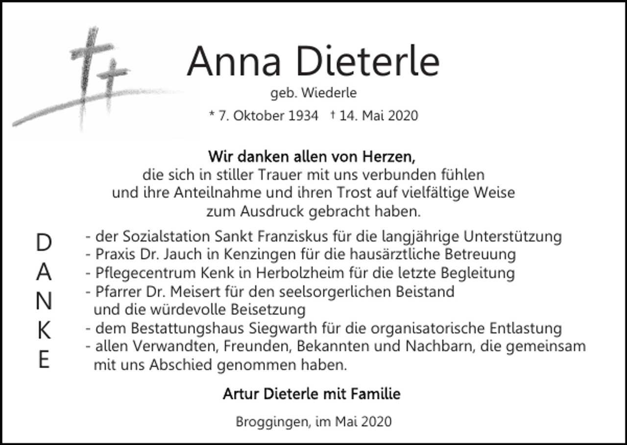 <p>Anna Dieterle<br />geb. Wiederle</p><p>* 7. Oktober 1934 † 14. Mai 2020</p><p>die sich in stiller Trauer mit uns verbunden fühlen<br />und ihre Anteilnahme und ihren Trost auf vielfältige Weise<br />zum Ausdruck gebracht haben.</p><p>D<br />A<br />N<br />K<br />E</p><p>- der Sozialstation Sankt Franziskus für die langjährige Unterstützung<br />- Praxis Dr. Jauch in Kenzingen für die hausärztliche Betreuung<br />- Pflegecentrum Kenk in Herbolzheim für die letzte Begleitung<br />- Pfarrer Dr. Meisert für den seelsorgerlichen Beistand<br />und die würdevolle Beisetzung<br />- dem Bestattungshaus Siegwarth für die organisatorische Entlastung<br />- allen Verwandten, Freunden, Bekannten und Nachbarn, die gemeinsam<br />mit uns Abschied genommen haben.<br />Broggingen, im Mai 2020</p>