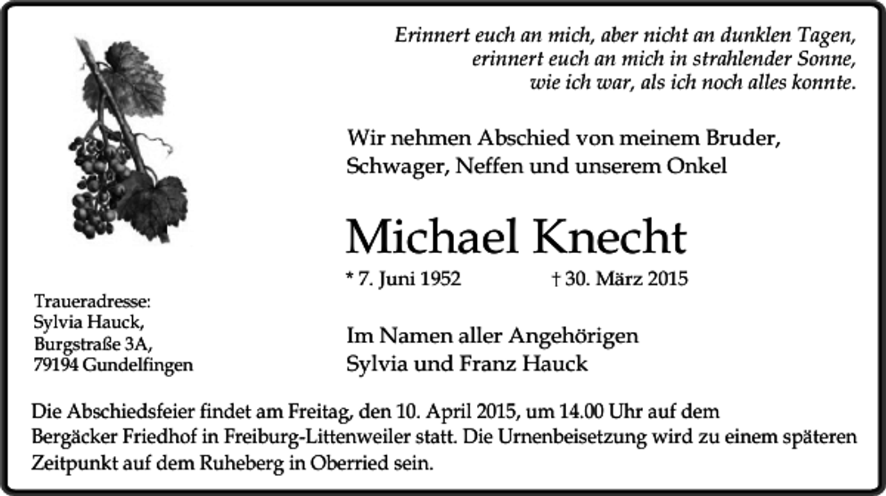 <p>Erinnert euch an mich, aber nicht an dunklen Tagen,<br />erinnert euch an mich in strahlender Sonne,<br />wie ich war, als ich noch alles konnte.</p><p>Wir nehmen Abschied von meinem Bruder,<br />Schwager, Neffen und unserem Onkel</p><p>Michael Knecht<br />Traueradresse:<br />Sylvia Hauck,<br />Burgstraße 3A,<br />79194 Gundelfingen</p><p>* 7. Juni 1952</p><p>30. März 2015</p><p>Im Namen aller Angehörigen<br />Sylvia und Franz Hauck</p><p>Die Abschiedsfeier findet am Freitag, den 10. April 2015, um 14.00 Uhr auf dem<br />Bergäcker Friedhof in Freiburg-Littenweiler statt. Die Urnenbeisetzung wird zu einem späteren<br />Zeitpunkt auf dem Ruheberg in Oberried sein.</p>